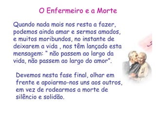 O Enfermeiro e a Morte 
Quando nada mais nos resta a fazer, 
podemos ainda amar e sermos amados, 
e muitos moribundos, no instante de 
deixarem a vida , nos têm lançado esta 
mensagem: “ não passem ao largo da 
vida, não passem ao largo do amor”. 
Devemos nesta fase final, olhar em 
frente e apoiarmo-nos uns aos outros, 
em vez de rodearmos a morte de 
silêncio e solidão. 
 