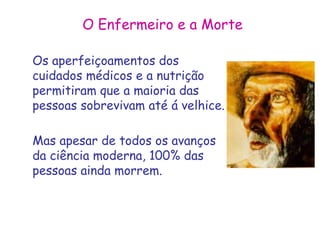 O Enfermeiro e a Morte 
Os aperfeiçoamentos dos 
cuidados médicos e a nutrição 
permitiram que a maioria das 
pessoas sobrevivam até á velhice. 
Mas apesar de todos os avanços 
da ciência moderna, 100% das 
pessoas ainda morrem. 
 