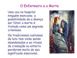 O Enfermeiro e a Morte 
Uma vez no hospital 
ninguém menciona a 
possibilidade de a doença 
ser fatal: a morte é 
tratada como um segredo 
criminoso. 
Os tradicionais costumes 
de luto tem vindo sendo 
abandonados e os rituais 
de cremação ou enterro 
perderam muito do seu 
significado emocional. 
 