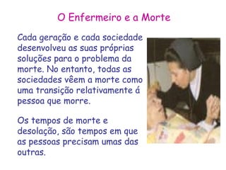 O Enfermeiro e a Morte 
Cada geração e cada sociedade 
desenvolveu as suas próprias 
soluções para o problema da 
morte. No entanto, todas as 
sociedades vêem a morte como 
uma transição relativamente á 
pessoa que morre. 
Os tempos de morte e 
desolação, são tempos em que 
as pessoas precisam umas das 
outras. 
 