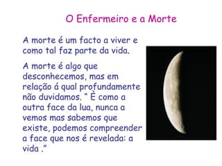 O Enfermeiro e a Morte 
A morte é um facto a viver e 
como tal faz parte da vida. 
A morte é algo que 
desconhecemos, mas em 
relação á qual profundamente 
não duvidamos. “ È como a 
outra face da lua, nunca a 
vemos mas sabemos que 
existe, podemos compreender 
a face que nos é revelada: a 
vida .” 
 