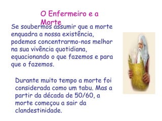 O Enfermeiro e a 
Se souberMmoosr atsesumir que a morte 
enquadra a nossa existência, 
podemos concentrarmo-nos melhor 
na sua vivência quotidiana, 
equacionando o que fazemos e para 
que o fazemos. 
Durante muito tempo a morte foi 
considerada como um tabu. Mas a 
partir da década de 50/60, a 
morte começou a sair da 
clandestinidade. 
 