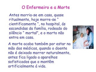 O Enfermeiro e a Morte 
Antes morria-se em casa, quase 
ritualmente, hoje morre-se “ 
cientificamente “, no hospital, ás 
escondidas da família, rodeado do 
silêncio “ mortal”, e o morto não 
entra em casa. 
A morte acaba também por estar na 
mão dos médicos, quando o doente 
não é deixado morrer naturalmente, 
antes fica ligado a aparelhos 
sofisticados que o mantêm 
artificialmente á vida. 
 