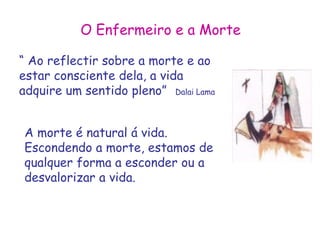 O Enfermeiro e a Morte 
“ Ao reflectir sobre a morte e ao 
estar consciente dela, a vida 
adquire um sentido pleno” Dalai Lama 
A morte é natural á vida. 
Escondendo a morte, estamos de 
qualquer forma a esconder ou a 
desvalorizar a vida. 
 