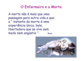 O Enfermeiro e a Morte 
A morte não é mais que uma 
passagem para outra vida e que 
o “ instante da morte é uma 
experiência única, bela, 
libertadora que se vive sem 
medo nem angústia “. Ross 
 
