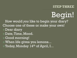 Begin!
How would you like to begin your diary?
Choose one of these or make your own!
Dear diary
Date,Time, Mood.
Good morning!
When life gives you lemons...
Today, Monday 14th of April, I...