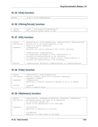 Ring Documentation, Release 1.10
91.35 frInt() function
Syntax : lnInt = frInt(tnExpression)
91.36 frStringToList() function
* Syntax : laList = frStringToList(tcExpression)
* Remarks : This function doesn't exist in VFP.
91.37 frIIf() function
* Syntax : luReturnValue = frIIf(tlExpression, tuReturnIfTrue, tuReturnIfFalse)
* Description : Returns one of two values depending on the
* : value of a logical expression.
* Arguments : <tlExpression>
* : Specifies the logical expression that frIIf() evaluates.
* :
* : <tuReturnTrue>, <tuReturnFalse>
* : If tlExpression evaluates to True, tuReturnIfTrue is
* : returned and tuReturnIfFalse is not evaluated.
* : If tlExpression evaluates to False or Null, tuReturnIfFalse is
* : returned and tuReturnIfTrue is not evaluated.
* :
* Returns : <luReturnValue> Defined by <tuReturnIfTrue> or <tuReturnIfFalse>
91.38 frVal() function
* Syntax : luReturnValue = frVal(tcExpression)
* Description : Returns a numeric value from a character expression
* : composed of numbers
* Arguments : <tcExpression>
* : Specifies a character expression composed of up to 16 numbers.
* :
* Returns : <tnValue>
* : Return a numeric value.
91.39 frBetween() function
* Syntax : luReturnValue = frBetween(tuTestValue, tuLowValue, tuHighValue)
* Description : Determines whether the value of an expression
* : is inclusively between the
* : values of two expressions of the same type.
* :
* Arguments : <tuTestValue>
* : Specifies an expression to evaluate.
* :
* : <tuLowValue>
* : Specifies the lower value in the range.
91.35. frInt() function 1227
 