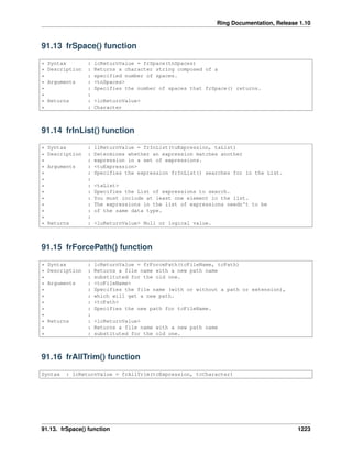 Ring Documentation, Release 1.10
91.13 frSpace() function
* Syntax : lcReturnValue = frSpace(tnSpaces)
* Description : Returns a character string composed of a
* : specified number of spaces.
* Arguments : <tnSpaces>
* : Specifies the number of spaces that frSpace() returns.
* :
* Returns : <lcReturnValue>
* : Character
91.14 frInList() function
* Syntax : llReturnValue = frInList(tuExpression, taList)
* Description : Determines whether an expression matches another
* : expression in a set of expressions.
* Arguments : <tuExpression>
* : Specifies the expression frInList() searches for in the List.
* :
* : <taList>
* : Specifies the List of expressions to search.
* : You must include at least one element in the list.
* : The expressions in the list of expressions needn't to be
* : of the same data type.
* :
* Returns : <luReturnValue> Null or logical value.
91.15 frForcePath() function
* Syntax : lcReturnValue = frForcePath(tcFileName, tcPath)
* Description : Returns a file name with a new path name
* : substituted for the old one.
* Arguments : <tcFileName>
* : Specifies the file name (with or without a path or extension),
* : which will get a new path.
* : <tcPath>
* : Specifies the new path for tcFileName.
* :
* Returns : <lcReturnValue>
* : Returns a file name with a new path name
* : substituted for the old one.
91.16 frAllTrim() function
Syntax : lcReturnValue = frAllTrim(tcExpression, tcCharacter)
91.13. frSpace() function 1223
 