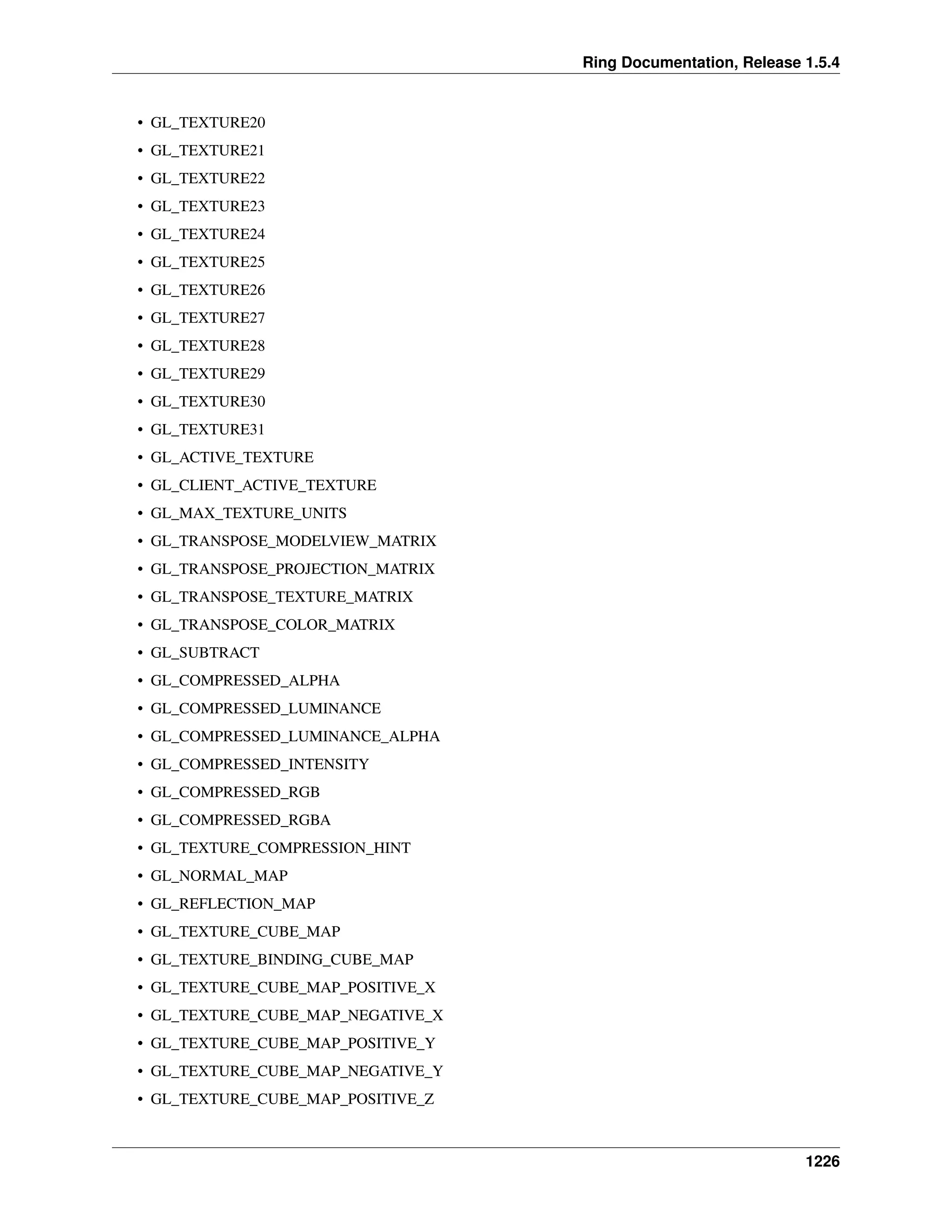 Ring Documentation, Release 1.5.4
• GL_TEXTURE20
• GL_TEXTURE21
• GL_TEXTURE22
• GL_TEXTURE23
• GL_TEXTURE24
• GL_TEXTURE25
• GL_TEXTURE26
• GL_TEXTURE27
• GL_TEXTURE28
• GL_TEXTURE29
• GL_TEXTURE30
• GL_TEXTURE31
• GL_ACTIVE_TEXTURE
• GL_CLIENT_ACTIVE_TEXTURE
• GL_MAX_TEXTURE_UNITS
• GL_TRANSPOSE_MODELVIEW_MATRIX
• GL_TRANSPOSE_PROJECTION_MATRIX
• GL_TRANSPOSE_TEXTURE_MATRIX
• GL_TRANSPOSE_COLOR_MATRIX
• GL_SUBTRACT
• GL_COMPRESSED_ALPHA
• GL_COMPRESSED_LUMINANCE
• GL_COMPRESSED_LUMINANCE_ALPHA
• GL_COMPRESSED_INTENSITY
• GL_COMPRESSED_RGB
• GL_COMPRESSED_RGBA
• GL_TEXTURE_COMPRESSION_HINT
• GL_NORMAL_MAP
• GL_REFLECTION_MAP
• GL_TEXTURE_CUBE_MAP
• GL_TEXTURE_BINDING_CUBE_MAP
• GL_TEXTURE_CUBE_MAP_POSITIVE_X
• GL_TEXTURE_CUBE_MAP_NEGATIVE_X
• GL_TEXTURE_CUBE_MAP_POSITIVE_Y
• GL_TEXTURE_CUBE_MAP_NEGATIVE_Y
• GL_TEXTURE_CUBE_MAP_POSITIVE_Z
1226
 