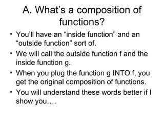 A. Whats a composition of functions? Youll have an inside function and an outside function sort of. We will call the outside function f and the inside function g.  When you plug the function g INTO f, you get the original composition of functions. You will understand these words better if I show you. 