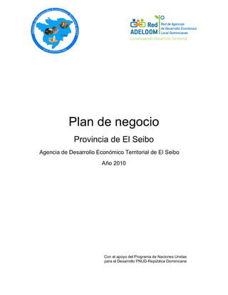 Plan de negocio
Provincia de El Seibo
Agencia de Desarrollo Económico Territorial de El Seibo
Año 2010
Con el apoyo del Programa de Naciones Unidas
para el Desarrollo PNUD-República Dominicana
 