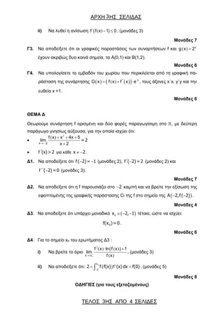 ΑΡΧΗ ΗΣ ΣΕΛΙΔΑΣ
ΤΕΛΟΣ ΗΣ ΑΠΟ 4 ΣΕΛΙΔΕΣ
3
3
ii) Να λυθεί η ανίσωση  ΄ ( )  f f x 1 0. (μονάδες 3)
Μονάδες 7
Γ3. Να αποδείξετε ότι οι γραφικές παραστάσεις των συναρτήσεων f και ( )  x
g x 2
έχουν ακριβώς δυο κοινά σημεία, τα A(0,1) και B(1,2).
Μονάδες 6
Γ4. Να υπολογίσετε το εμβαδόν του χωρίου που περικλείεται από τη γραφική πα-
ράσταση της συνάρτησης     ( ) ΄   x
G x f x f x e , τους άξονες x΄x, y΄y και την
ευθεία x =1.
Μονάδες 6
ΘΕΜΑ Δ
Θεωρούμε συνάρτηση f ορισμένη και δύο φορές παραγωγίσιμη στο , με δεύτερη
παράγωγο γνησίως αύξουσα, για την οποία ισχύει ότι:

2
( )
 
  
2
f x x 4x 5
lim
x 2x
= 2
 ΄(x)> 2f για κάθε  x 2 .
Δ1. Να αποδείξετε ότι  f ( 2)= 1 (μονάδες 2), ΄ f ( 2)=2 (μονάδες 2) και
΄΄ ( 2)=0f (μονάδες 3).
Μονάδες 7
Δ2. Να αποδείξετε ότι η f παρουσιάζει στο 2 καμπή και να βρείτε την εξίσωση της
εφαπτομένης της γραφικής παράστασης Cf της f στο σημείο της   Α 2,f ( 2) .
Μονάδες 4
Δ3. Να αποδείξετε ότι υπάρχει μοναδικό    ox 2, 1 τέτοιο, ώστε να ισχύει:
0f(x )=0 .
Μονάδες 6
Δ4. Για το σημείο xo του ερωτήματος Δ3 :
i) Να βρείτε το όριο
 
o
2
( ) ( )
( )

 
x x
f x ln f x 1
lim
f x
. (μονάδες 3)
ii) Να αποδείξετε ότι:   '

 
ox
2
2 f f(x) (x) dx f(0)f . (μονάδες 5)
Μονάδες 8
ΟΔΗΓΙΕΣ (για τους εξεταζομένους)
 