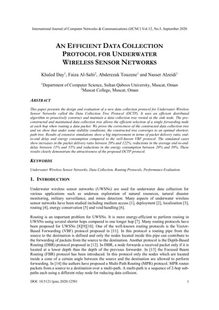 International Journal of Computer Networks & Communications (IJCNC) Vol.12, No.5, September 2020
DOI: 10.5121/ijcnc.2020.12501 1
AN EFFICIENT DATA COLLECTION
PROTOCOL FOR UNDERWATER
WIRELESS SENSOR NETWORKS
Khaled Day1
, Faiza Al-Salti2
, Abderezak Touzene1
and Nasser Alzeidi1
1
Department of Computer Science, Sultan Qaboos University, Muscat, Oman
2
Muscat College, Muscat, Oman
ABSTRACT
This paper presents the design and evaluation of a new data collection protocol for Underwater Wireless
Sensor Networks called the Data Collection Tree Protocol (DCTP). It uses an efficient distributed
algorithm to proactively construct and maintain a data collection tree rooted at the sink node. The pre-
constructed and maintained data collection tree allows the efficient selection of a single forwarding node
at each hop when routing a data packet. We prove the correctness of the constructed data collection tree
and we show that under some stability conditions, the constructed tree converges to an optimal shortest-
path tree. Results of extensive simulations show a big improvement in terms of packet delivery ratio, end-
to-end delay and energy consumption compared to the well-known VBF protocol. The simulated cases
show increases in the packet delivery ratio between 20% and 122%, reductions in the average end-to-end-
delay between 15% and 55% and reductions in the energy consumption between 20% and 50%. These
results clearly demonstrate the attractiveness of the proposed DCTP protocol.
KEYWORDS
Underwater Wireless Sensor Networks, Data Collection, Routing Protocols, Performance Evaluation.
1. INTRODUCTION
Underwater wireless sensor networks (UWSNs) are used for underwater data collection for
various applications such as undersea exploration of natural resources, natural disaster
monitoring, military surveillance, and mines detection. Many aspects of underwater wireless
sensor networks have been studied including medium access [1], deployment [2], localization [3],
routing [4], energy conservation [5] and void handling [6].
Routing is an important problem for UWSNs. It is more energy-efficient to perform routing in
UWSNs using several shorter hops compared to one longer hop [7]. Many routing protocols have
been proposed for UWSNs [8][9][10]. One of the well-known routing protocols is the Vector-
Based Forwarding (VBF) protocol proposed in [11]. In this protocol a routing pipe from the
source to the destination is defined and only the nodes located inside this pipe can contribute to
the forwarding of packets from the source to the destination. Another protocol is the Depth-Based
Routing (DBR) protocol proposed in [12]. In DBR, a node forwards a received packet only if it is
located at a lower depth than the depth of the previous forwarder. In [13] the Focused Beam
Routing (FBR) protocol has been introduced. In this protocol only the nodes which are located
inside a cone of a certain angle between the source and the destination are allowed to perform
forwarding. In [14] the authors have proposed a Multi-Path Routing (MPR) protocol. MPR routes
packets from a source to a destination over a multi-path. A multi-path is a sequence of 2-hop sub-
paths each using a different relay node for reducing data collision.
 