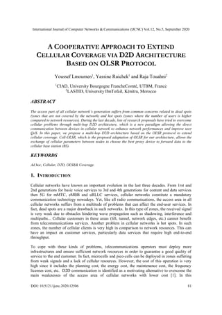 International Journal of Computer Networks & Communications (IJCNC) Vol.12, No.5, September 2020
DOI: 10.5121/ijcnc.2020.12506 81
A COOPERATIVE APPROACH TO EXTEND
CELLULAR COVERAGE VIA D2D ARCHITECTURE
BASED ON OLSR PROTOCOL
Youssef Lmoumen1
, Yassine Ruichek1
and Raja Touahni2
1
CIAD, University Bourgogne FrancheComté, UTBM, France
2
LASTID, University IbnTofail, Kénitra, Morocco
ABSTRACT
The access part of all cellular network’s generation suffers from common concerns related to dead spots
(zones that are not covered by the network) and hot spots (zones where the number of users is higher
compared to network resources). During the last decade, lots of research proposals have tried to overcome
cellular problems through multi-hop D2D architecture, which is a new paradigm allowing the direct
communication between devices in cellular network to enhance network performances and improve user
QoS. In this paper, we propose a multi-hop D2D architecture based on the OLSR protocol to extend
cellular coverage. Cell-OLSR, which is the proposed adaptation of OLSR for our architecture, allows the
exchange of cellular parameters between nodes to choose the best proxy device to forward data to the
cellular base station (BS).
KEYWORDS
Ad hoc, Cellular, D2D, OLSR& Coverage.
1. INTRODUCTION
Cellular networks have known an important evolution in the last three decades. From 1rst and
2nd generations for basic voice services to 3rd and 4th generations for content and data services
then 5G for mMTC, eMBB and uRLLC services, cellular networks constitute a mandatory
communication technology nowadays. Yet, like all radio communications, the access area in all
cellular networks suffers from a multitude of problems that can affect the end-user services. In
fact, dead spots are a major drawback in such networks. In this type of zones, the received signal
is very weak due to obstacles hindering wave propagation such as shadowing, interference and
multipaths... Cellular customers in these areas (lift, tunnel, network edges, etc.) cannot benefit
from telecommunications services. Another problem in cellular networks is hot spots. In such
zones, the number of cellular clients is very high in comparison to network resources. This can
have an impact on customer services, particularly data services that require high end-to-end
throughput.
To cope with these kinds of problems, telecommunications operators must deploy more
infrastructures and ensure sufficient network resources in order to guarantee a good quality of
service to the end customer. In fact, microcells and pico-cells can be deployed in zones suffering
from weak signals and a lack of cellular resources. However, the cost of this operation is very
high since it includes the planning cost, the energy cost, the maintenance cost, the frequency
licenses cost, etc. D2D communication is identified as a motivating alternative to overcome the
main weaknesses of the access area of cellular networks with lower cost [1]. In this
 