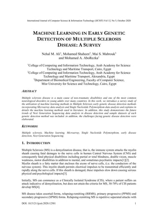 International Journal of Computer Science & Information Technology (IJCSIT) Vol 12, No 5, October 2020
DOI: 10.5121/ijcsit.2020.12501 1
MACHINE LEARNING IN EARLY GENETIC
DETECTION OF MULTIPLE SCLEROSIS
DISEASE: A SURVEY
Nehal M. Ali1
, Mohamed Shaheen2
, Mai S. Mabrouk3
and Mohamed A. AboRezka1
1
College of Computing and Information Technology, Arab Academy for Science
Technology and Maritime Transport, Cairo, Egypt
2
College of Computing and Information Technology, Arab Academy for Science
Technology and Maritime Transport, Alexandria, Egypt
3
Department of Biomedical Engineering, Faculty of Computer Science,
Misr University for Science and Technology, Cairo, Egypt
ABSTRACT
Multiple sclerosis disease is a main cause of non-traumatic disabilities and one of the most common
neurological disorders in young adults over many countries. In this work, we introduce a survey study of
the utilization of machine learning methods in Multiple Sclerosis early genetic disease detection methods
incorporating Microarray data analysis and Single Nucleotide Polymorphism data analysis and explains in
details the machine learning methods used in literature. In addition, this study demonstrates the future
trends of Next Generation Sequencing data analysis in disease detection and sample datasets of each
genetic detection method was included .in addition, the challenges facing genetic disease detection were
elaborated.
KEYWORDS
Multiple sclerosis, Machine learning, Microarray, Single Nucleotide Polymorphism, early disease
detection, Next Generation Sequencing.
1. INTRODUCTION
Multiple Sclerosis (MS) is a demyelination disease, that is, the immune system attacks the myelin
sheath causing fatal damages to the nerve cells in human Central Nervous System (CNS) and
consequently fatal physical disabilities including partial or total blindness, double vision, muscle
weakness, motor disabilities in addition to mental, and sometimes psychiatric impacts[1][2].
Myelin sheath is a fatty matter that encloses the axons of nerve cells, (i.e. the conductors of the
nervous system). This myelin sheath permits electrical impulses to be transmitted efficiently and
rapidly along the nerve cells. If this sheath is damaged, these impulses slow down causing serious
physical and psychological impacts[3].
Initially, MS can commence as a Clinically Isolated Syndrome (CIS), where a patient suffers an
attack indicative of demyelination, but does not attain the criteria for MS, 30-70% of CIS patients
develop MS[4].
MS disease takes assorted forms, relapsing-remitting (RRMS), primary progressive (PPMS) and
secondary progressive (SPMS) forms. Relapsing-remitting MS is repetitive separated attacks with
 