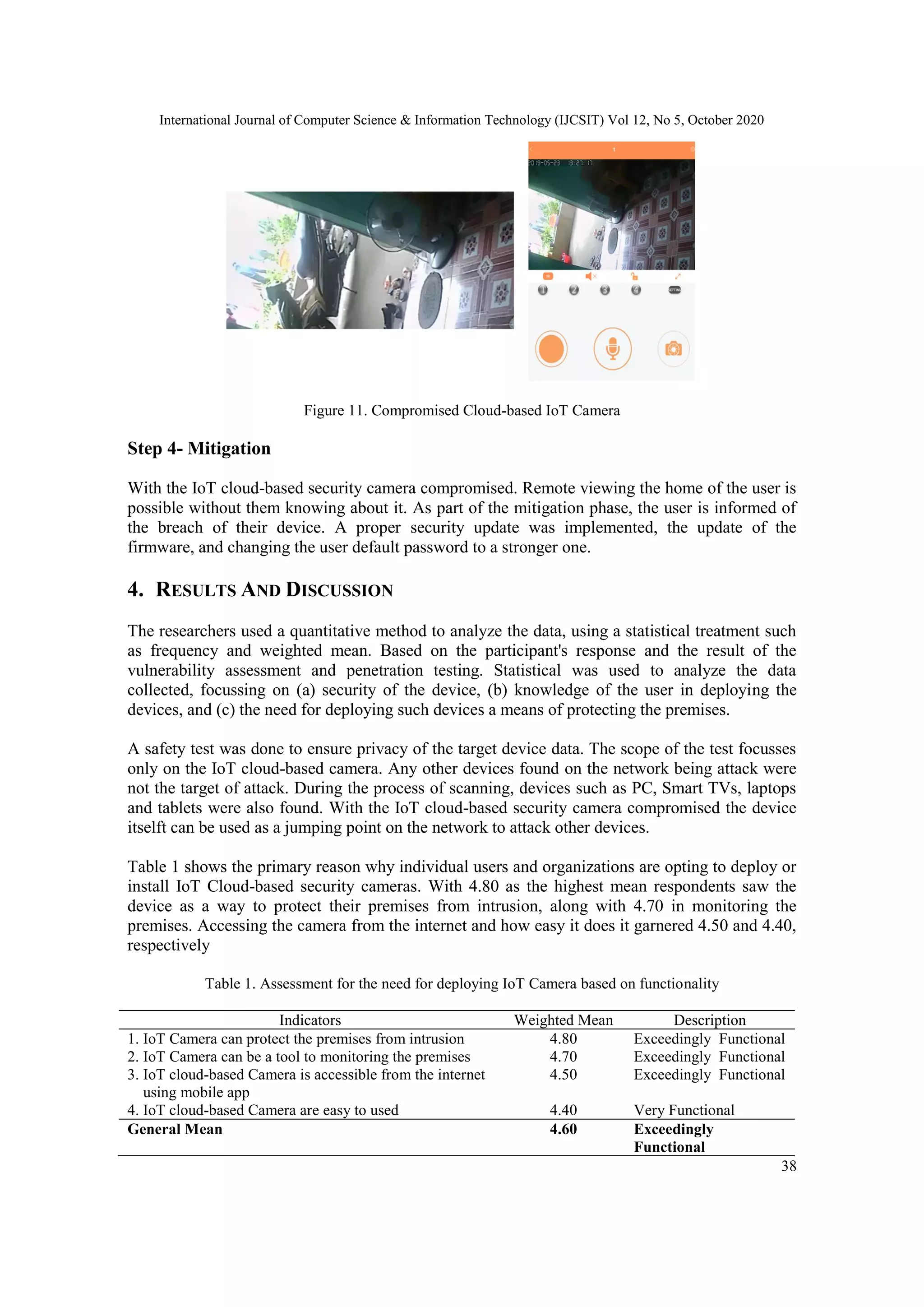 International Journal of Computer Science & Information Technology (IJCSIT) Vol 12, No 5, October 2020
38
Figure 11. Compromised Cloud-based IoT Camera
Step 4- Mitigation
With the IoT cloud-based security camera compromised. Remote viewing the home of the user is
possible without them knowing about it. As part of the mitigation phase, the user is informed of
the breach of their device. A proper security update was implemented, the update of the
firmware, and changing the user default password to a stronger one.
4. RESULTS AND DISCUSSION
The researchers used a quantitative method to analyze the data, using a statistical treatment such
as frequency and weighted mean. Based on the participant's response and the result of the
vulnerability assessment and penetration testing. Statistical was used to analyze the data
collected, focussing on (a) security of the device, (b) knowledge of the user in deploying the
devices, and (c) the need for deploying such devices a means of protecting the premises.
A safety test was done to ensure privacy of the target device data. The scope of the test focusses
only on the IoT cloud-based camera. Any other devices found on the network being attack were
not the target of attack. During the process of scanning, devices such as PC, Smart TVs, laptops
and tablets were also found. With the IoT cloud-based security camera compromised the device
itselft can be used as a jumping point on the network to attack other devices.
Table 1 shows the primary reason why individual users and organizations are opting to deploy or
install IoT Cloud-based security cameras. With 4.80 as the highest mean respondents saw the
device as a way to protect their premises from intrusion, along with 4.70 in monitoring the
premises. Accessing the camera from the internet and how easy it does it garnered 4.50 and 4.40,
respectively
Table 1. Assessment for the need for deploying IoT Camera based on functionality
Indicators Weighted Mean Description
1. IoT Camera can protect the premises from intrusion 4.80 Exceedingly Functional
2. IoT Camera can be a tool to monitoring the premises 4.70 Exceedingly Functional
3. IoT cloud-based Camera is accessible from the internet
using mobile app
4.50 Exceedingly Functional
4. IoT cloud-based Camera are easy to used 4.40 Very Functional
General Mean 4.60 Exceedingly
Functional
 