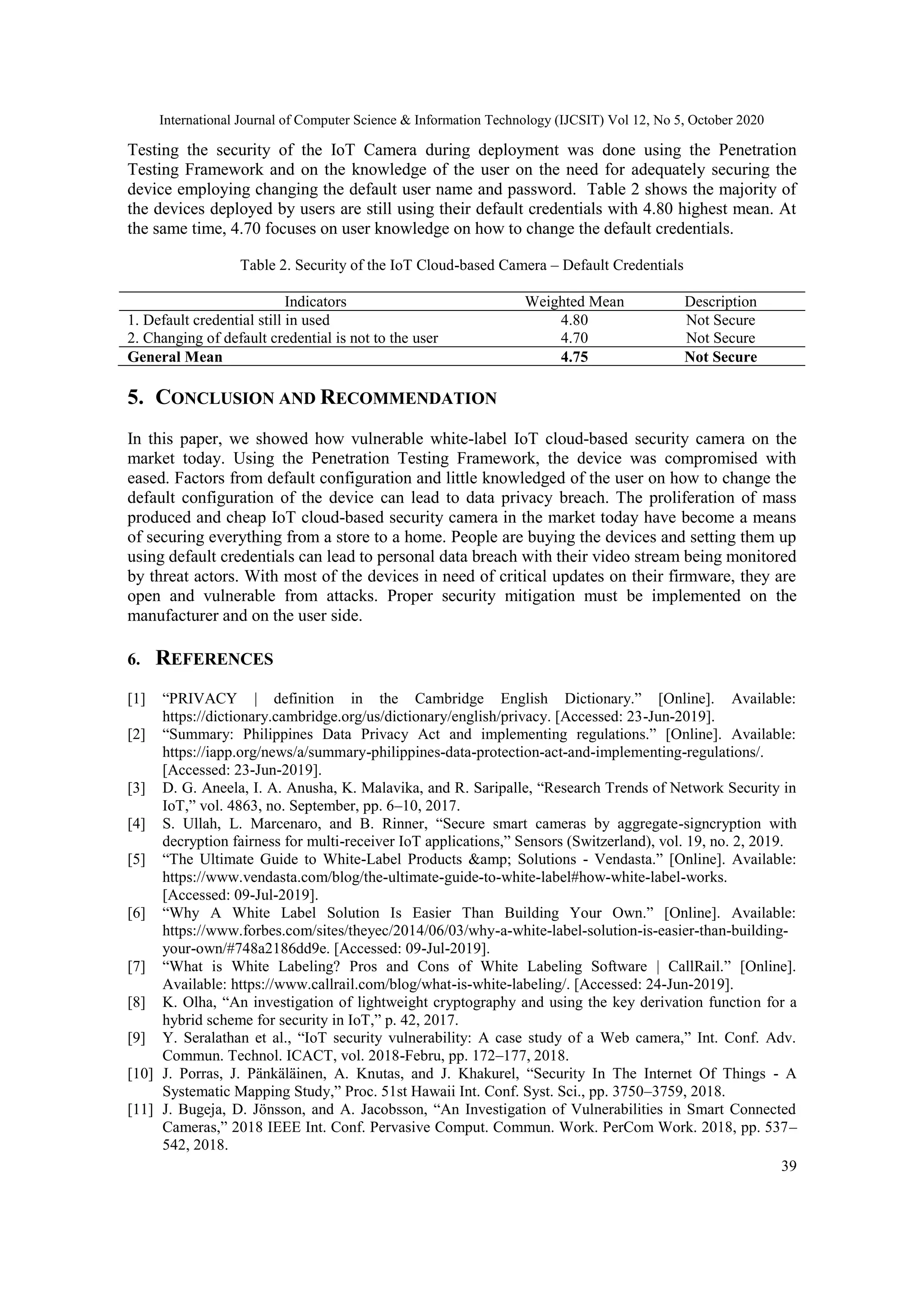 International Journal of Computer Science & Information Technology (IJCSIT) Vol 12, No 5, October 2020
39
Testing the security of the IoT Camera during deployment was done using the Penetration
Testing Framework and on the knowledge of the user on the need for adequately securing the
device employing changing the default user name and password. Table 2 shows the majority of
the devices deployed by users are still using their default credentials with 4.80 highest mean. At
the same time, 4.70 focuses on user knowledge on how to change the default credentials.
Table 2. Security of the IoT Cloud-based Camera – Default Credentials
Indicators Weighted Mean Description
1. Default credential still in used 4.80 Not Secure
2. Changing of default credential is not to the user 4.70 Not Secure
General Mean 4.75 Not Secure
5. CONCLUSION AND RECOMMENDATION
In this paper, we showed how vulnerable white-label IoT cloud-based security camera on the
market today. Using the Penetration Testing Framework, the device was compromised with
eased. Factors from default configuration and little knowledged of the user on how to change the
default configuration of the device can lead to data privacy breach. The proliferation of mass
produced and cheap IoT cloud-based security camera in the market today have become a means
of securing everything from a store to a home. People are buying the devices and setting them up
using default credentials can lead to personal data breach with their video stream being monitored
by threat actors. With most of the devices in need of critical updates on their firmware, they are
open and vulnerable from attacks. Proper security mitigation must be implemented on the
manufacturer and on the user side.
6. REFERENCES
[1] “PRIVACY | definition in the Cambridge English Dictionary.” [Online]. Available:
https://dictionary.cambridge.org/us/dictionary/english/privacy. [Accessed: 23-Jun-2019].
[2] “Summary: Philippines Data Privacy Act and implementing regulations.” [Online]. Available:
https://iapp.org/news/a/summary-philippines-data-protection-act-and-implementing-regulations/.
[Accessed: 23-Jun-2019].
[3] D. G. Aneela, I. A. Anusha, K. Malavika, and R. Saripalle, “Research Trends of Network Security in
IoT,” vol. 4863, no. September, pp. 6–10, 2017.
[4] S. Ullah, L. Marcenaro, and B. Rinner, “Secure smart cameras by aggregate-signcryption with
decryption fairness for multi-receiver IoT applications,” Sensors (Switzerland), vol. 19, no. 2, 2019.
[5] “The Ultimate Guide to White-Label Products &amp; Solutions - Vendasta.” [Online]. Available:
https://www.vendasta.com/blog/the-ultimate-guide-to-white-label#how-white-label-works.
[Accessed: 09-Jul-2019].
[6] “Why A White Label Solution Is Easier Than Building Your Own.” [Online]. Available:
https://www.forbes.com/sites/theyec/2014/06/03/why-a-white-label-solution-is-easier-than-building-
your-own/#748a2186dd9e. [Accessed: 09-Jul-2019].
[7] “What is White Labeling? Pros and Cons of White Labeling Software | CallRail.” [Online].
Available: https://www.callrail.com/blog/what-is-white-labeling/. [Accessed: 24-Jun-2019].
[8] K. Olha, “An investigation of lightweight cryptography and using the key derivation function for a
hybrid scheme for security in IoT,” p. 42, 2017.
[9] Y. Seralathan et al., “IoT security vulnerability: A case study of a Web camera,” Int. Conf. Adv.
Commun. Technol. ICACT, vol. 2018-Febru, pp. 172–177, 2018.
[10] J. Porras, J. Pänkäläinen, A. Knutas, and J. Khakurel, “Security In The Internet Of Things - A
Systematic Mapping Study,” Proc. 51st Hawaii Int. Conf. Syst. Sci., pp. 3750–3759, 2018.
[11] J. Bugeja, D. Jönsson, and A. Jacobsson, “An Investigation of Vulnerabilities in Smart Connected
Cameras,” 2018 IEEE Int. Conf. Pervasive Comput. Commun. Work. PerCom Work. 2018, pp. 537–
542, 2018.
 