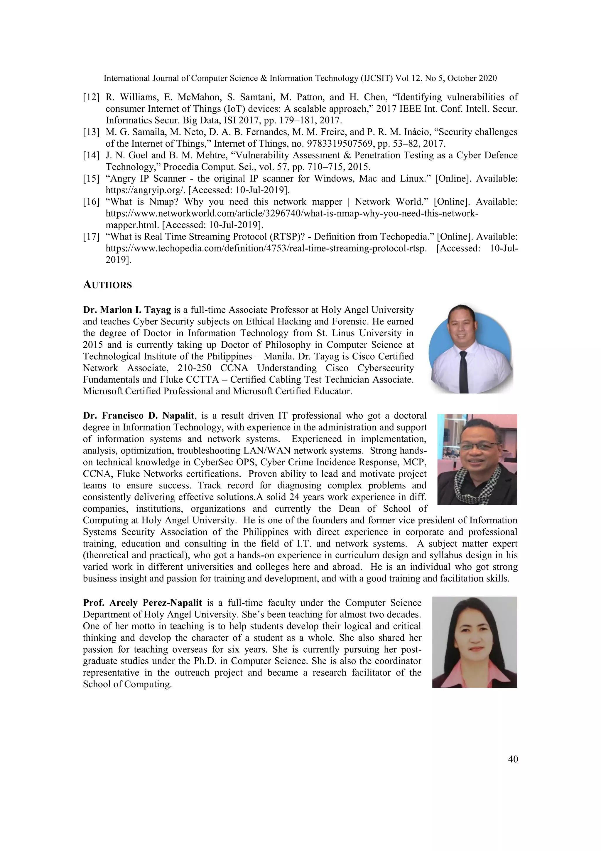 International Journal of Computer Science & Information Technology (IJCSIT) Vol 12, No 5, October 2020
40
[12] R. Williams, E. McMahon, S. Samtani, M. Patton, and H. Chen, “Identifying vulnerabilities of
consumer Internet of Things (IoT) devices: A scalable approach,” 2017 IEEE Int. Conf. Intell. Secur.
Informatics Secur. Big Data, ISI 2017, pp. 179–181, 2017.
[13] M. G. Samaila, M. Neto, D. A. B. Fernandes, M. M. Freire, and P. R. M. Inácio, “Security challenges
of the Internet of Things,” Internet of Things, no. 9783319507569, pp. 53–82, 2017.
[14] J. N. Goel and B. M. Mehtre, “Vulnerability Assessment & Penetration Testing as a Cyber Defence
Technology,” Procedia Comput. Sci., vol. 57, pp. 710–715, 2015.
[15] “Angry IP Scanner - the original IP scanner for Windows, Mac and Linux.” [Online]. Available:
https://angryip.org/. [Accessed: 10-Jul-2019].
[16] “What is Nmap? Why you need this network mapper | Network World.” [Online]. Available:
https://www.networkworld.com/article/3296740/what-is-nmap-why-you-need-this-network-
mapper.html. [Accessed: 10-Jul-2019].
[17] “What is Real Time Streaming Protocol (RTSP)? - Definition from Techopedia.” [Online]. Available:
https://www.techopedia.com/definition/4753/real-time-streaming-protocol-rtsp. [Accessed: 10-Jul-
2019].
AUTHORS
Dr. Marlon I. Tayag is a full-time Associate Professor at Holy Angel University
and teaches Cyber Security subjects on Ethical Hacking and Forensic. He earned
the degree of Doctor in Information Technology from St. Linus University in
2015 and is currently taking up Doctor of Philosophy in Computer Science at
Technological Institute of the Philippines – Manila. Dr. Tayag is Cisco Certified
Network Associate, 210-250 CCNA Understanding Cisco Cybersecurity
Fundamentals and Fluke CCTTA – Certified Cabling Test Technician Associate.
Microsoft Certified Professional and Microsoft Certified Educator.
Dr. Francisco D. Napalit, is a result driven IT professional who got a doctoral
degree in Information Technology, with experience in the administration and support
of information systems and network systems. Experienced in implementation,
analysis, optimization, troubleshooting LAN/WAN network systems. Strong hands-
on technical knowledge in CyberSec OPS, Cyber Crime Incidence Response, MCP,
CCNA, Fluke Networks certifications. Proven ability to lead and motivate project
teams to ensure success. Track record for diagnosing complex problems and
consistently delivering effective solutions.A solid 24 years work experience in diff.
companies, institutions, organizations and currently the Dean of School of
Computing at Holy Angel University. He is one of the founders and former vice president of Information
Systems Security Association of the Philippines with direct experience in corporate and professional
training, education and consulting in the field of I.T. and network systems. A subject matter expert
(theoretical and practical), who got a hands-on experience in curriculum design and syllabus design in his
varied work in different universities and colleges here and abroad. He is an individual who got strong
business insight and passion for training and development, and with a good training and facilitation skills.
Prof. Arcely Perez-Napalit is a full-time faculty under the Computer Science
Department of Holy Angel University. She’s been teaching for almost two decades.
One of her motto in teaching is to help students develop their logical and critical
thinking and develop the character of a student as a whole. She also shared her
passion for teaching overseas for six years. She is currently pursuing her post-
graduate studies under the Ph.D. in Computer Science. She is also the coordinator
representative in the outreach project and became a research facilitator of the
School of Computing.
 