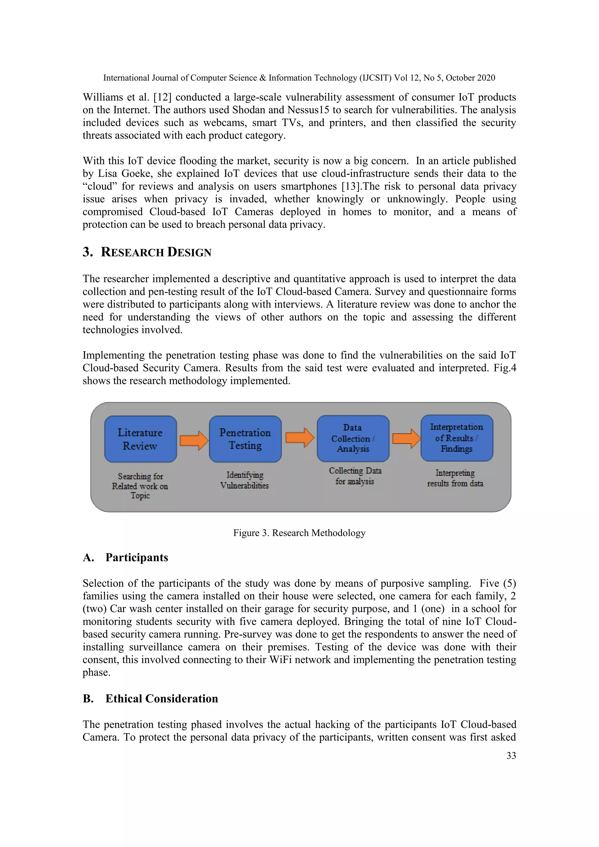International Journal of Computer Science & Information Technology (IJCSIT) Vol 12, No 5, October 2020
33
Williams et al. [12] conducted a large-scale vulnerability assessment of consumer IoT products
on the Internet. The authors used Shodan and Nessus15 to search for vulnerabilities. The analysis
included devices such as webcams, smart TVs, and printers, and then classified the security
threats associated with each product category.
With this IoT device flooding the market, security is now a big concern. In an article published
by Lisa Goeke, she explained IoT devices that use cloud-infrastructure sends their data to the
“cloud” for reviews and analysis on users smartphones [13].The risk to personal data privacy
issue arises when privacy is invaded, whether knowingly or unknowingly. People using
compromised Cloud-based IoT Cameras deployed in homes to monitor, and a means of
protection can be used to breach personal data privacy.
3. RESEARCH DESIGN
The researcher implemented a descriptive and quantitative approach is used to interpret the data
collection and pen-testing result of the IoT Cloud-based Camera. Survey and questionnaire forms
were distributed to participants along with interviews. A literature review was done to anchor the
need for understanding the views of other authors on the topic and assessing the different
technologies involved.
Implementing the penetration testing phase was done to find the vulnerabilities on the said IoT
Cloud-based Security Camera. Results from the said test were evaluated and interpreted. Fig.4
shows the research methodology implemented.
Figure 3. Research Methodology
A. Participants
Selection of the participants of the study was done by means of purposive sampling. Five (5)
families using the camera installed on their house were selected, one camera for each family, 2
(two) Car wash center installed on their garage for security purpose, and 1 (one) in a school for
monitoring students security with five camera deployed. Bringing the total of nine IoT Cloud-
based security camera running. Pre-survey was done to get the respondents to answer the need of
installing surveillance camera on their premises. Testing of the device was done with their
consent, this involved connecting to their WiFi network and implementing the penetration testing
phase.
B. Ethical Consideration
The penetration testing phased involves the actual hacking of the participants IoT Cloud-based
Camera. To protect the personal data privacy of the participants, written consent was first asked
 