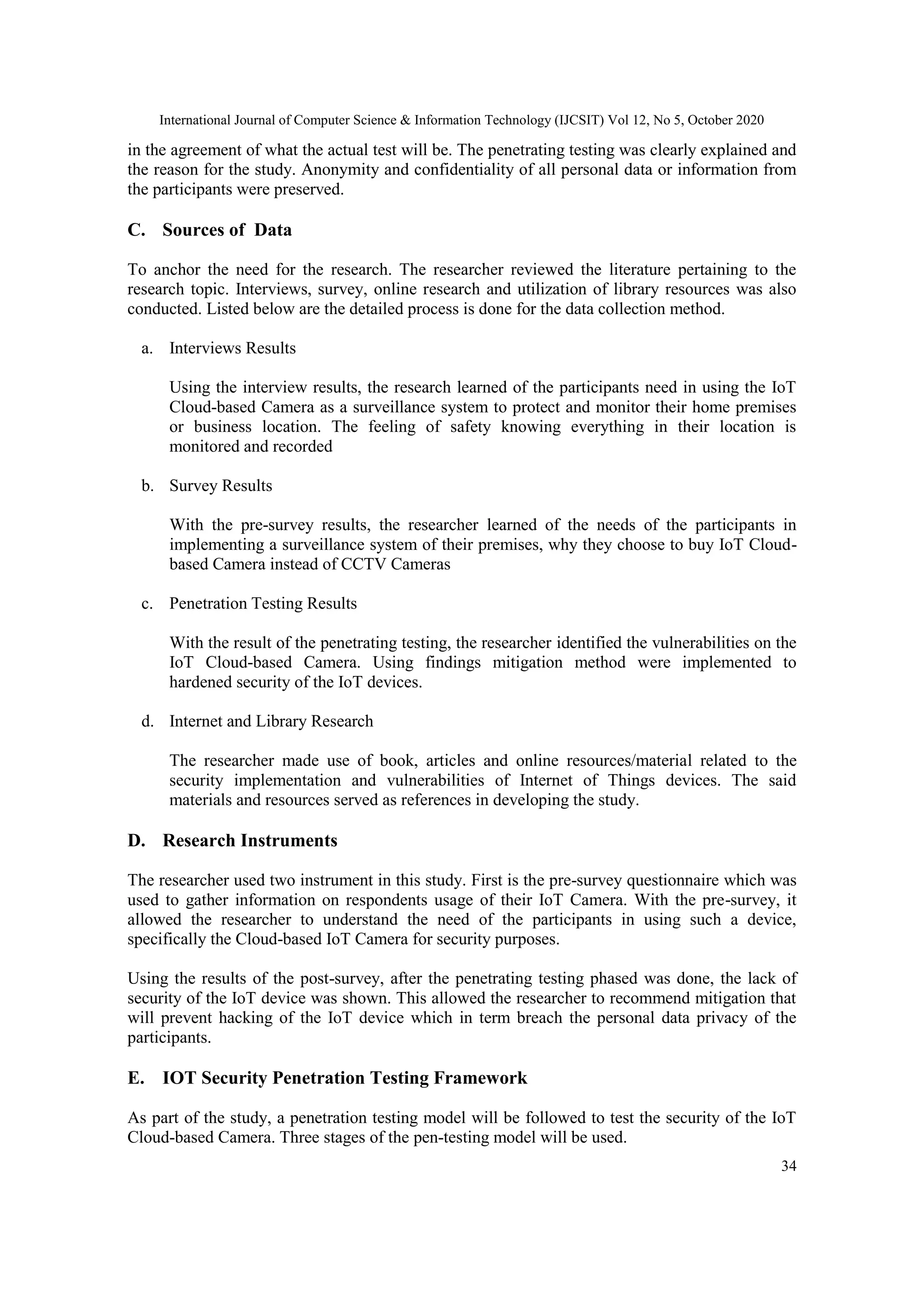 International Journal of Computer Science & Information Technology (IJCSIT) Vol 12, No 5, October 2020
34
in the agreement of what the actual test will be. The penetrating testing was clearly explained and
the reason for the study. Anonymity and confidentiality of all personal data or information from
the participants were preserved.
C. Sources of Data
To anchor the need for the research. The researcher reviewed the literature pertaining to the
research topic. Interviews, survey, online research and utilization of library resources was also
conducted. Listed below are the detailed process is done for the data collection method.
a. Interviews Results
Using the interview results, the research learned of the participants need in using the IoT
Cloud-based Camera as a surveillance system to protect and monitor their home premises
or business location. The feeling of safety knowing everything in their location is
monitored and recorded
b. Survey Results
With the pre-survey results, the researcher learned of the needs of the participants in
implementing a surveillance system of their premises, why they choose to buy IoT Cloud-
based Camera instead of CCTV Cameras
c. Penetration Testing Results
With the result of the penetrating testing, the researcher identified the vulnerabilities on the
IoT Cloud-based Camera. Using findings mitigation method were implemented to
hardened security of the IoT devices.
d. Internet and Library Research
The researcher made use of book, articles and online resources/material related to the
security implementation and vulnerabilities of Internet of Things devices. The said
materials and resources served as references in developing the study.
D. Research Instruments
The researcher used two instrument in this study. First is the pre-survey questionnaire which was
used to gather information on respondents usage of their IoT Camera. With the pre-survey, it
allowed the researcher to understand the need of the participants in using such a device,
specifically the Cloud-based IoT Camera for security purposes.
Using the results of the post-survey, after the penetrating testing phased was done, the lack of
security of the IoT device was shown. This allowed the researcher to recommend mitigation that
will prevent hacking of the IoT device which in term breach the personal data privacy of the
participants.
E. IOT Security Penetration Testing Framework
As part of the study, a penetration testing model will be followed to test the security of the IoT
Cloud-based Camera. Three stages of the pen-testing model will be used.
 