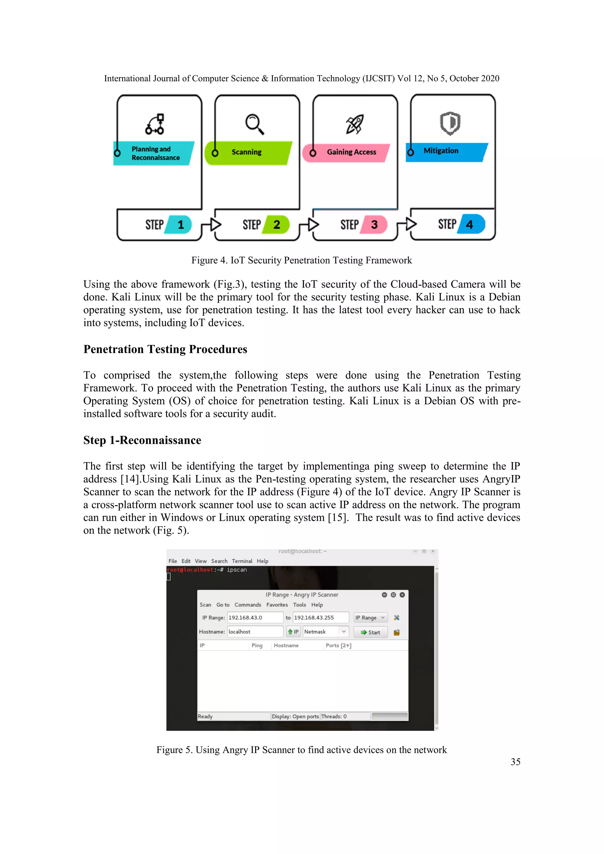 International Journal of Computer Science & Information Technology (IJCSIT) Vol 12, No 5, October 2020
35
Figure 4. IoT Security Penetration Testing Framework
Using the above framework (Fig.3), testing the IoT security of the Cloud-based Camera will be
done. Kali Linux will be the primary tool for the security testing phase. Kali Linux is a Debian
operating system, use for penetration testing. It has the latest tool every hacker can use to hack
into systems, including IoT devices.
Penetration Testing Procedures
To comprised the system,the following steps were done using the Penetration Testing
Framework. To proceed with the Penetration Testing, the authors use Kali Linux as the primary
Operating System (OS) of choice for penetration testing. Kali Linux is a Debian OS with pre-
installed software tools for a security audit.
Step 1-Reconnaissance
The first step will be identifying the target by implementinga ping sweep to determine the IP
address [14].Using Kali Linux as the Pen-testing operating system, the researcher uses AngryIP
Scanner to scan the network for the IP address (Figure 4) of the IoT device. Angry IP Scanner is
a cross-platform network scanner tool use to scan active IP address on the network. The program
can run either in Windows or Linux operating system [15]. The result was to find active devices
on the network (Fig. 5).
Figure 5. Using Angry IP Scanner to find active devices on the network
 