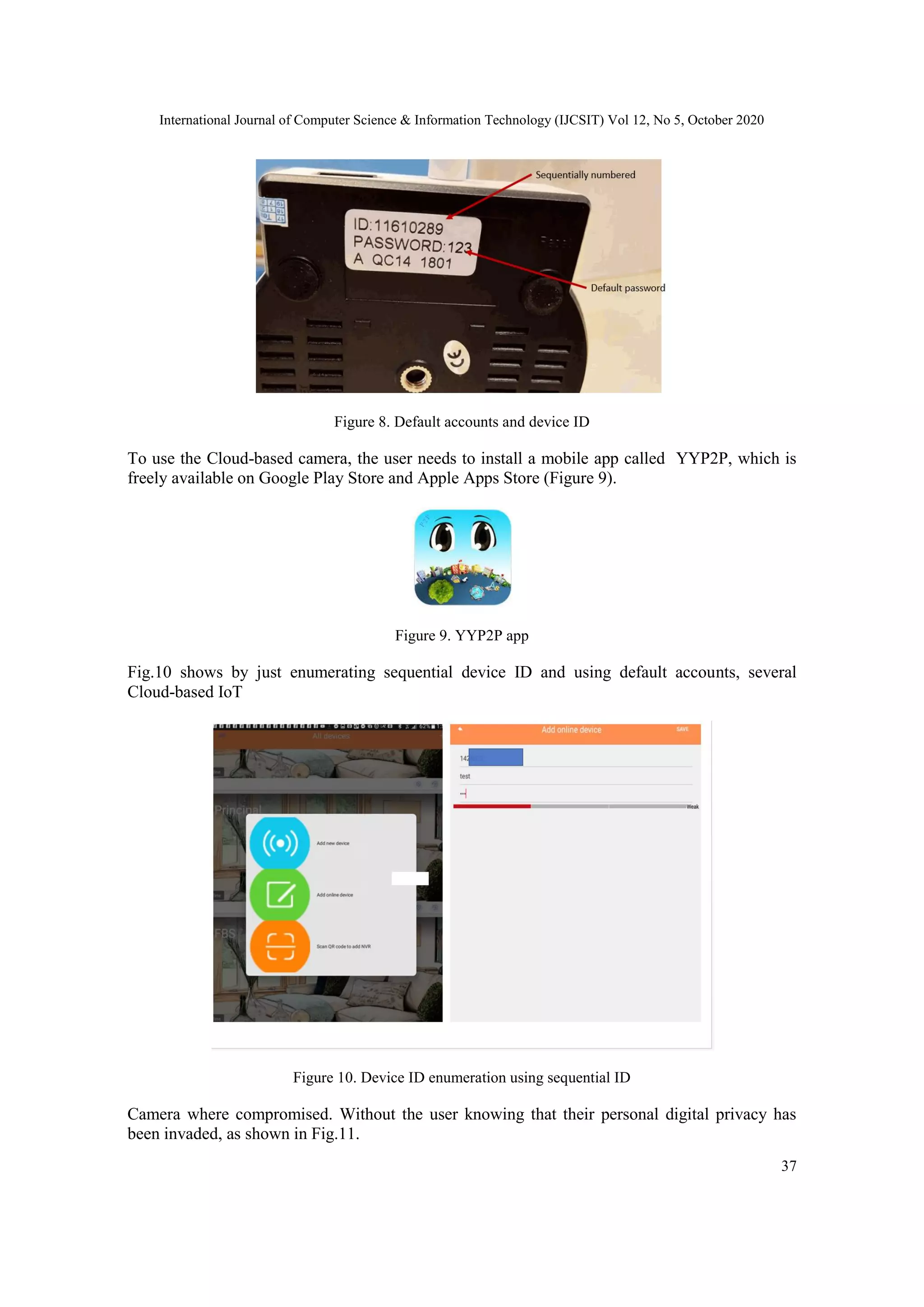 International Journal of Computer Science & Information Technology (IJCSIT) Vol 12, No 5, October 2020
37
Figure 8. Default accounts and device ID
To use the Cloud-based camera, the user needs to install a mobile app called YYP2P, which is
freely available on Google Play Store and Apple Apps Store (Figure 9).
Figure 9. YYP2P app
Fig.10 shows by just enumerating sequential device ID and using default accounts, several
Cloud-based IoT
Figure 10. Device ID enumeration using sequential ID
Camera where compromised. Without the user knowing that their personal digital privacy has
been invaded, as shown in Fig.11.
 