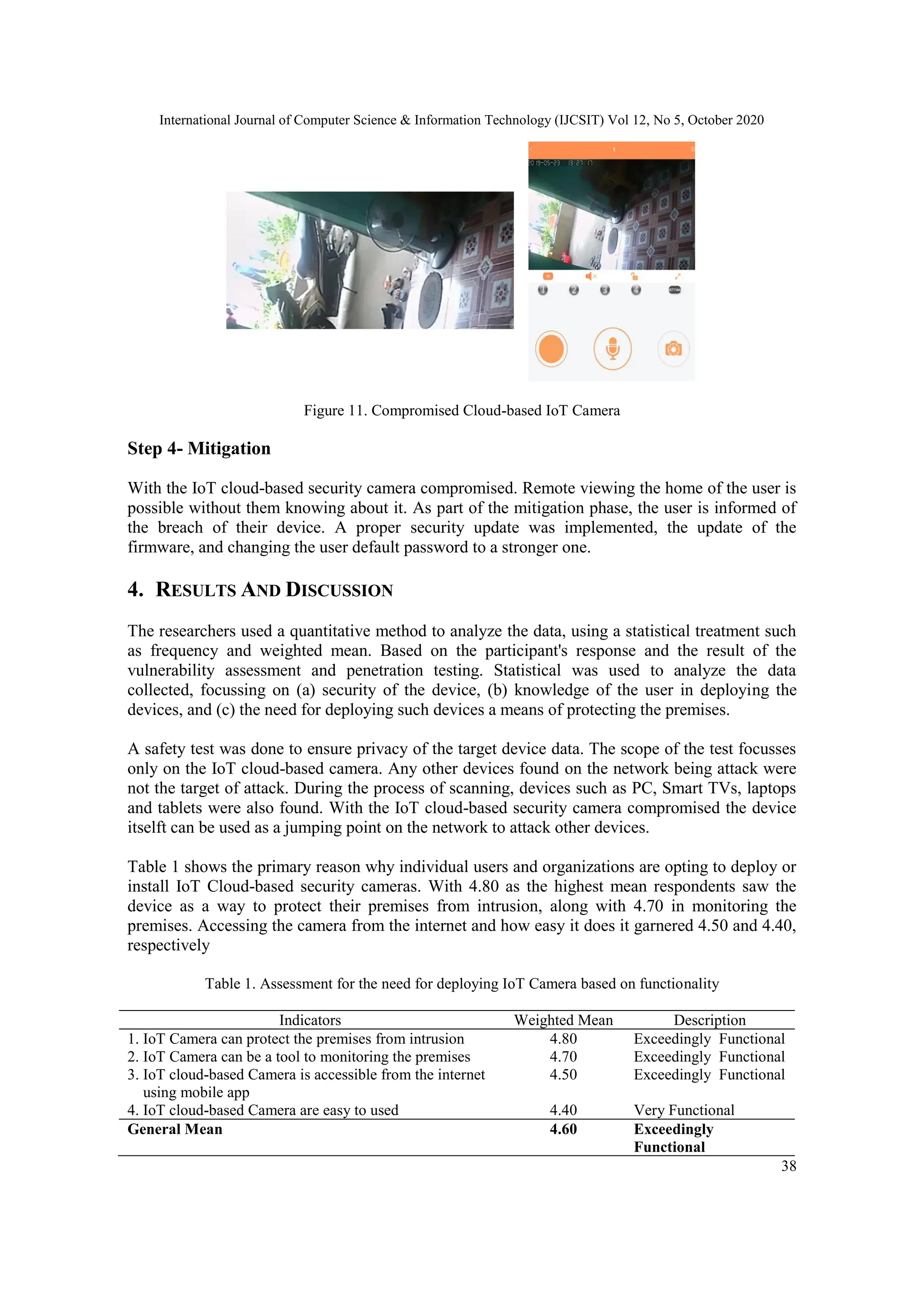 International Journal of Computer Science & Information Technology (IJCSIT) Vol 12, No 5, October 2020
38
Figure 11. Compromised Cloud-based IoT Camera
Step 4- Mitigation
With the IoT cloud-based security camera compromised. Remote viewing the home of the user is
possible without them knowing about it. As part of the mitigation phase, the user is informed of
the breach of their device. A proper security update was implemented, the update of the
firmware, and changing the user default password to a stronger one.
4. RESULTS AND DISCUSSION
The researchers used a quantitative method to analyze the data, using a statistical treatment such
as frequency and weighted mean. Based on the participant's response and the result of the
vulnerability assessment and penetration testing. Statistical was used to analyze the data
collected, focussing on (a) security of the device, (b) knowledge of the user in deploying the
devices, and (c) the need for deploying such devices a means of protecting the premises.
A safety test was done to ensure privacy of the target device data. The scope of the test focusses
only on the IoT cloud-based camera. Any other devices found on the network being attack were
not the target of attack. During the process of scanning, devices such as PC, Smart TVs, laptops
and tablets were also found. With the IoT cloud-based security camera compromised the device
itselft can be used as a jumping point on the network to attack other devices.
Table 1 shows the primary reason why individual users and organizations are opting to deploy or
install IoT Cloud-based security cameras. With 4.80 as the highest mean respondents saw the
device as a way to protect their premises from intrusion, along with 4.70 in monitoring the
premises. Accessing the camera from the internet and how easy it does it garnered 4.50 and 4.40,
respectively
Table 1. Assessment for the need for deploying IoT Camera based on functionality
Indicators Weighted Mean Description
1. IoT Camera can protect the premises from intrusion 4.80 Exceedingly Functional
2. IoT Camera can be a tool to monitoring the premises 4.70 Exceedingly Functional
3. IoT cloud-based Camera is accessible from the internet
using mobile app
4.50 Exceedingly Functional
4. IoT cloud-based Camera are easy to used 4.40 Very Functional
General Mean 4.60 Exceedingly
Functional
 