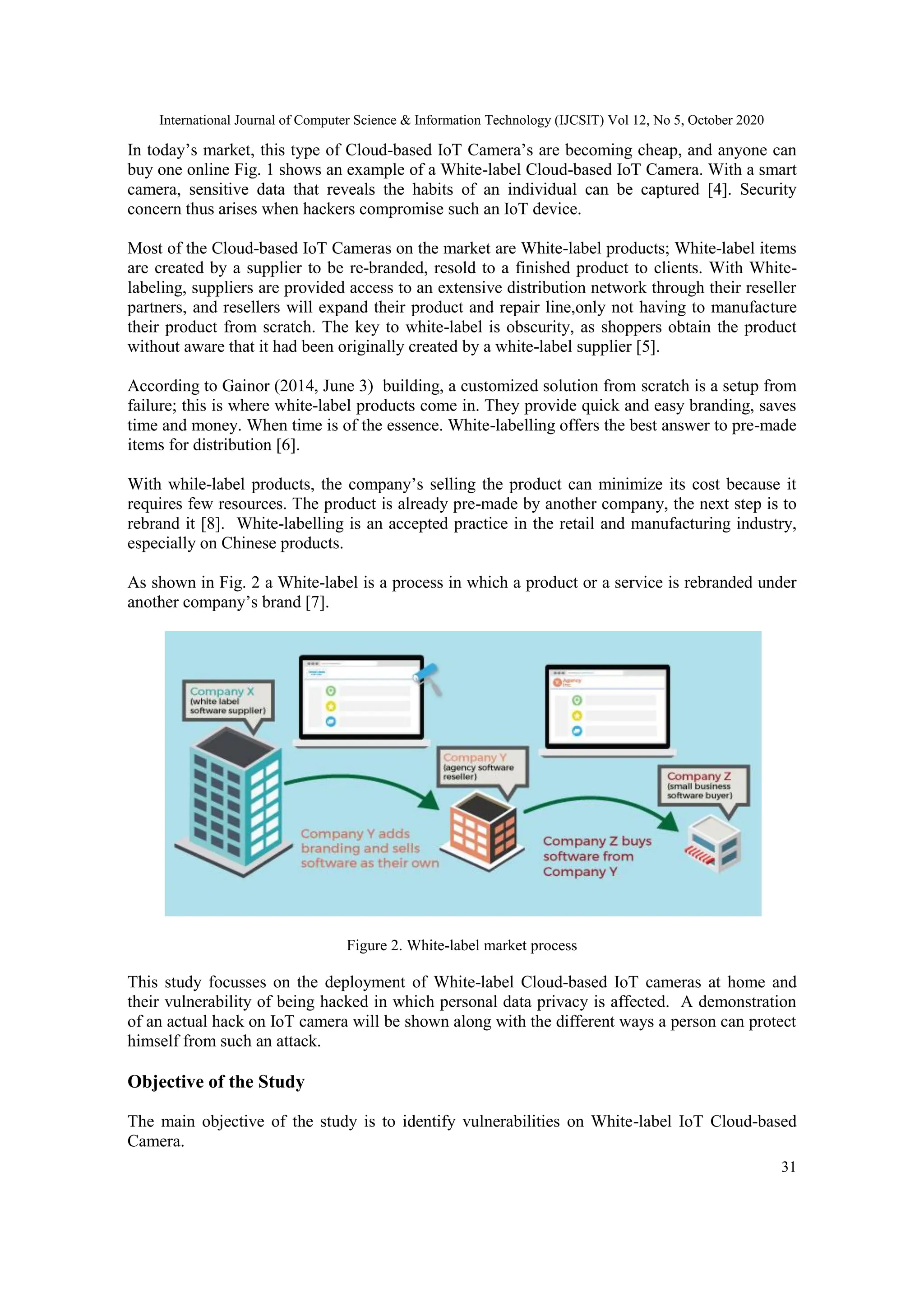 International Journal of Computer Science & Information Technology (IJCSIT) Vol 12, No 5, October 2020
31
In today’s market, this type of Cloud-based IoT Camera’s are becoming cheap, and anyone can
buy one online Fig. 1 shows an example of a White-label Cloud-based IoT Camera. With a smart
camera, sensitive data that reveals the habits of an individual can be captured [4]. Security
concern thus arises when hackers compromise such an IoT device.
Most of the Cloud-based IoT Cameras on the market are White-label products; White-label items
are created by a supplier to be re-branded, resold to a finished product to clients. With White-
labeling, suppliers are provided access to an extensive distribution network through their reseller
partners, and resellers will expand their product and repair line,only not having to manufacture
their product from scratch. The key to white-label is obscurity, as shoppers obtain the product
without aware that it had been originally created by a white-label supplier [5].
According to Gainor (2014, June 3) building, a customized solution from scratch is a setup from
failure; this is where white-label products come in. They provide quick and easy branding, saves
time and money. When time is of the essence. White-labelling offers the best answer to pre-made
items for distribution [6].
With while-label products, the company’s selling the product can minimize its cost because it
requires few resources. The product is already pre-made by another company, the next step is to
rebrand it [8]. White-labelling is an accepted practice in the retail and manufacturing industry,
especially on Chinese products.
As shown in Fig. 2 a White-label is a process in which a product or a service is rebranded under
another company’s brand [7].
Figure 2. White-label market process
This study focusses on the deployment of White-label Cloud-based IoT cameras at home and
their vulnerability of being hacked in which personal data privacy is affected. A demonstration
of an actual hack on IoT camera will be shown along with the different ways a person can protect
himself from such an attack.
Objective of the Study
The main objective of the study is to identify vulnerabilities on White-label IoT Cloud-based
Camera.
 