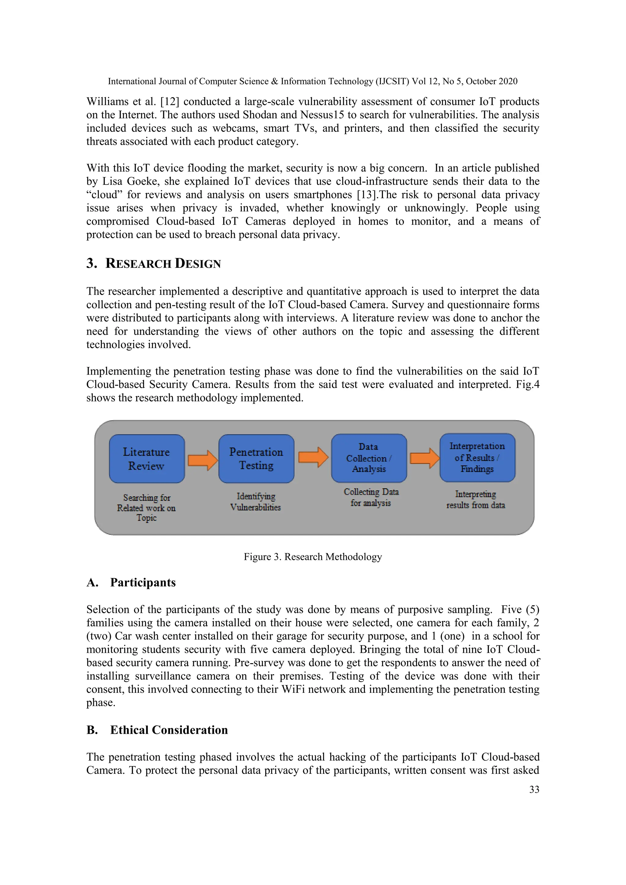 International Journal of Computer Science & Information Technology (IJCSIT) Vol 12, No 5, October 2020
33
Williams et al. [12] conducted a large-scale vulnerability assessment of consumer IoT products
on the Internet. The authors used Shodan and Nessus15 to search for vulnerabilities. The analysis
included devices such as webcams, smart TVs, and printers, and then classified the security
threats associated with each product category.
With this IoT device flooding the market, security is now a big concern. In an article published
by Lisa Goeke, she explained IoT devices that use cloud-infrastructure sends their data to the
“cloud” for reviews and analysis on users smartphones [13].The risk to personal data privacy
issue arises when privacy is invaded, whether knowingly or unknowingly. People using
compromised Cloud-based IoT Cameras deployed in homes to monitor, and a means of
protection can be used to breach personal data privacy.
3. RESEARCH DESIGN
The researcher implemented a descriptive and quantitative approach is used to interpret the data
collection and pen-testing result of the IoT Cloud-based Camera. Survey and questionnaire forms
were distributed to participants along with interviews. A literature review was done to anchor the
need for understanding the views of other authors on the topic and assessing the different
technologies involved.
Implementing the penetration testing phase was done to find the vulnerabilities on the said IoT
Cloud-based Security Camera. Results from the said test were evaluated and interpreted. Fig.4
shows the research methodology implemented.
Figure 3. Research Methodology
A. Participants
Selection of the participants of the study was done by means of purposive sampling. Five (5)
families using the camera installed on their house were selected, one camera for each family, 2
(two) Car wash center installed on their garage for security purpose, and 1 (one) in a school for
monitoring students security with five camera deployed. Bringing the total of nine IoT Cloud-
based security camera running. Pre-survey was done to get the respondents to answer the need of
installing surveillance camera on their premises. Testing of the device was done with their
consent, this involved connecting to their WiFi network and implementing the penetration testing
phase.
B. Ethical Consideration
The penetration testing phased involves the actual hacking of the participants IoT Cloud-based
Camera. To protect the personal data privacy of the participants, written consent was first asked
 