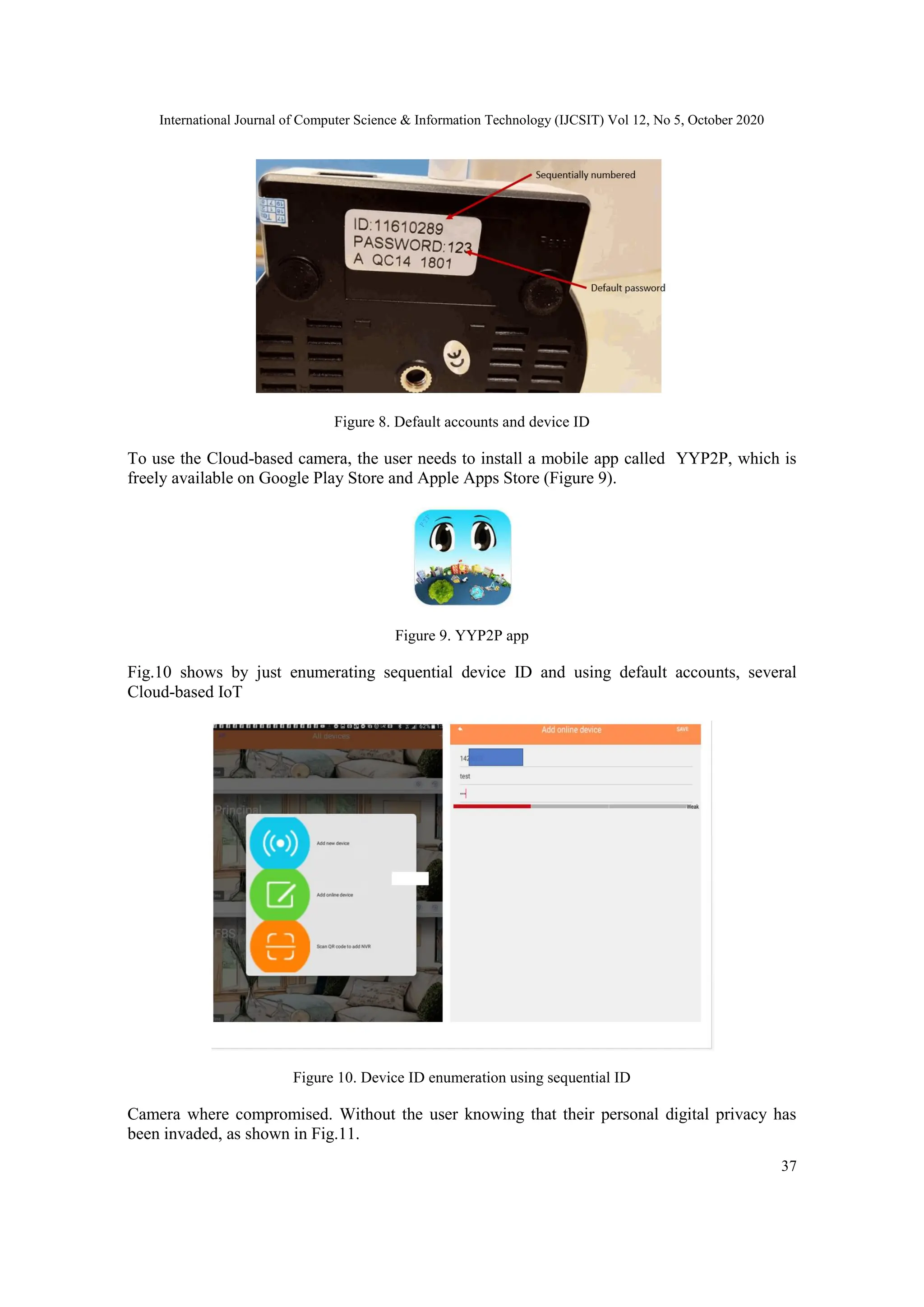 International Journal of Computer Science & Information Technology (IJCSIT) Vol 12, No 5, October 2020
37
Figure 8. Default accounts and device ID
To use the Cloud-based camera, the user needs to install a mobile app called YYP2P, which is
freely available on Google Play Store and Apple Apps Store (Figure 9).
Figure 9. YYP2P app
Fig.10 shows by just enumerating sequential device ID and using default accounts, several
Cloud-based IoT
Figure 10. Device ID enumeration using sequential ID
Camera where compromised. Without the user knowing that their personal digital privacy has
been invaded, as shown in Fig.11.
 