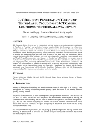 International Journal of Computer Science & Information Technology (IJCSIT) Vol 12, No 5, October 2020
DOI: 10.5121/ijcsit.2020.12503 29
IOT SECURITY: PENETRATION TESTING OF
WHITE-LABEL CLOUD-BASED IOT CAMERA
COMPROMISING PERSONAL DATA PRIVACY
Marlon Intal Tayag, Francisco Napalit and Arcely Napalit
School of Computing Holy Angel University, Angeles, Philippines
ABSTRACT
The Internet is driving force on how we communicate with one another, from posting messages and images
to Facebook or “tweeting” your activities from your vacation. Today it is being used everywhere, now
imagine a device that connects to the internet sends out data based on its sensors, this is the Internet-of-
Things, a connection of objects with a plethora of sensors. Smart devices as they are commonly called, are
invading our homes. With the proliferation of cheap Cloud-based IoT Camera use as a surveillance system
to monitor our homes and loved ones right from the palm of our hand using our smartphones. These
cameras are mostly white-label product, a process in which the product comes from a single manufacturer
and bought by a different company where they are re-branded and sold with their own product name, a
method commonly practice in the retail and manufacturing industry. Each Cloud-based IoT cameras sold
are not properly tested for security. The problem arises when a hacker, hacks into the Cloud-based IoT
Camera sees everything we do, without us knowing about it. Invading our personal digital privacy. This
study focuses on the vulnerabilities found on White-label Cloud-based IoT Camera on the market
specifically on a Chinese brand sold by Shenzhen Gwelltimes Technology. How this IoT device can be
compromised and how to protect our selves from such cyber-attacks.
KEYWORDS
Network Protocols, Wireless Network, Mobile Network, Virus, Worms &Trojon, Internet of Things,
Hacker, Smart Camera
1. INTRODUCTION
Privacy is the right to relationship and personal matters secret; it is the right to be alone [1]. The
Philippines is a country that values personal privacy. With the advent of the Internet personal
privacy is being invaded.
To protect every individual of their right to privacy, the government passed the Data Privacy Act
of 2012. As stated on the said law “to protect the fundamental human right of privacy, of
communication while ensuring the free flow of information to promote innovation and growth”
[2]. We feel safe; we used everything the Internet has to offer, email for communication, social
media sites such as Facebook. We post everything on Facebook from what eat and every
accomplishment we have.
As we connect to the digital world, we are giving up part of our personal privacy without even
knowing it. The Internet, as a whole, has affected everyone’s lives and sometimes the Internet
can be a dangerous place.
 