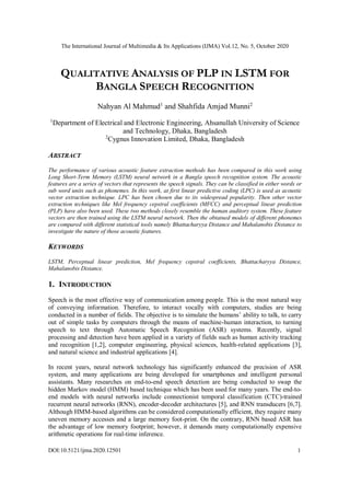 The International Journal of Multimedia & Its Applications (IJMA) Vol.12, No. 5, October 2020
DOI:10.5121/ijma.2020.12501 1
QUALITATIVE ANALYSIS OF PLP IN LSTM FOR
BANGLA SPEECH RECOGNITION
Nahyan Al Mahmud1
and Shahfida Amjad Munni2
1
Department of Electrical and Electronic Engineering, Ahsanullah University of Science
and Technology, Dhaka, Bangladesh
2
Cygnus Innovation Limited, Dhaka, Bangladesh
ABSTRACT
The performance of various acoustic feature extraction methods has been compared in this work using
Long Short-Term Memory (LSTM) neural network in a Bangla speech recognition system. The acoustic
features are a series of vectors that represents the speech signals. They can be classified in either words or
sub word units such as phonemes. In this work, at first linear predictive coding (LPC) is used as acoustic
vector extraction technique. LPC has been chosen due to its widespread popularity. Then other vector
extraction techniques like Mel frequency cepstral coefficients (MFCC) and perceptual linear prediction
(PLP) have also been used. These two methods closely resemble the human auditory system. These feature
vectors are then trained using the LSTM neural network. Then the obtained models of different phonemes
are compared with different statistical tools namely Bhattacharyya Distance and Mahalanobis Distance to
investigate the nature of those acoustic features.
KEYWORDS
LSTM, Perceptual linear prediction, Mel frequency cepstral coefficients, Bhattacharyya Distance,
Mahalanobis Distance.
1. INTRODUCTION
Speech is the most effective way of communication among people. This is the most natural way
of conveying information. Therefore, to interact vocally with computers, studies are being
conducted in a number of fields. The objective is to simulate the humans’ ability to talk, to carry
out of simple tasks by computers through the means of machine-human interaction, to turning
speech to text through Automatic Speech Recognition (ASR) systems. Recently, signal
processing and detection have been applied in a variety of fields such as human activity tracking
and recognition [1,2], computer engineering, physical sciences, health-related applications [3],
and natural science and industrial applications [4].
In recent years, neural network technology has significantly enhanced the precision of ASR
system, and many applications are being developed for smartphones and intelligent personal
assistants. Many researches on end-to-end speech detection are being conducted to swap the
hidden Markov model (HMM) based technique which has been used for many years. The end-to-
end models with neural networks include connectionist temporal classification (CTC)-trained
recurrent neural networks (RNN), encoder-decoder architectures [5], and RNN transducers [6,7].
Although HMM-based algorithms can be considered computationally efficient, they require many
uneven memory accesses and a large memory foot-print. On the contrary, RNN based ASR has
the advantage of low memory footprint; however, it demands many computationally expensive
arithmetic operations for real-time inference.
 