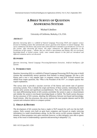 International Journal of Artificial Intelligence & Applications (IJAIA), Vol.12, No.5, September 2021
DOI: 10.5121/ijaia.2021.12501 1
A BRIEF SURVEY OF QUESTION
ANSWERING SYSTEMS
Michael Caballero
University of California, Berkeley, CA, USA
ABSTRACT
Question Answering (QA) is a subfield of Natural Language Processing (NLP) and computer science
focused on building systems that automatically answer questions from humans in natural language. This
survey summarizes the history and current state of the field and is intended as an introductory overview of
QA systems. After discussing QA history, this paper summarizes the different approaches to the
architecture of QA systems -- whether they are closed or open-domain and whether they are text-based,
knowledge-based, or hybrid systems. Lastly, some common datasets in this field are introduced and
different evaluation metrics are discussed.
KEYWORDS
Question Answering, Natural Language Processing,Information Extraction, Artificial Intelligence, QA
Systems
1. INTRODUCTION
Question Answering (QA) is a subfield of Natural Language Processing (NLP) that aims to build
systems that automatically answer questions from humans in natural language. QA has a rich
history and is now a very popular topic in computer science and NLP. Current research has
shifted from simple questions, like “Who is the President of the US?”, to complex queries that
require explanation.
This survey aims to provide a succinct overview of the history and current state of question
answering systems. First, it details the origin and history of these systems, mentioning the most
popular early systems and significant accomplishments. Next, QA architecture is discussed; the
two main differentiating factors in QA systems arewhether the system is open or closed-domain
and whether the system is text-based, knowledge-based, or hybrid. The fourth section discusses
the key processes of QA systems, detailing the differences between text-based and knowledge-
based systems. After key processes, this survey explores the most popular datasets used for QA
systems and evaluation metrics to compare systems.
2. ORIGIN & HISTORY
The development of QA systems has been a staple in NLP research for well over the last half-
century. Early systems were built on quite basic computers and focused on simply retrieving
information in a small closed-domain setting. As the first survey on QA systems remarked, “the
domains of these programs were quite restricted, however, so their designers were able to ignore
many of the issues in understanding a question and answering it adequately” [1].
 