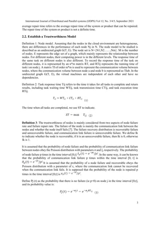 International Journal of Distributed and Parallel systems (IJDPS) Vol 12, No. 3/4/5, September 2021
3
average repair time refers to the average repair time of the system or product that can be repaired.
The repair time of the system or product is not a definite time.
2.2. Establish a Trustworthiness Model
Definition 1: Node model. Assuming that the nodes in the cloud environment are heterogeneous,
there are differences in the performance of each node Nj in N. The node model to be studied is
described as an undirected graph G(T, E). The node set is N={N1,N2……,Nm}. M is the number
of nodes. E represents the edge set of a graph, which mainly represents the relationship between
nodes. For different nodes, their computing power is in the different levels. The response time of
the same task on different nodes is also different. To record the response time of the task on
different nodes, it is represented by an n*m matrix RT, and RTij represents the running time of
task i on node j. A matrix TI of order m*m is used to represent the communication volume between
nodes, where the communication volume between node a and node b is represented as TIab. In the
undirected graph G(T, E), the virtual machines are independent of each other and have no
dependencies.
Definition 2: Task response time Tij refers to the time it takes for all tasks to complete and return
results, including task waiting time WTij, task transmission time CTij, and task execution time
RTij.
（1）
The time when all tasks are completed, we use ST to indicate.
（2）
Definition 3: The trustworthiness of nodes is mainly considered from two aspects of node failure
rate and failure repair rate. The failure of the node is mainly the communication link between the
nodes and whether the node itself fails [7]. The failure recovery distribution is recoverable failure
and unrecoverable failure, and communication link failure is unrecoverable failure. We define Ιk
to indicate whether the node is recoverable, if it is an unrecoverable failure, then Ιk is 0, otherwise
Ιk is 1.
It is assumed that the probability of node failure and the probability of communication link failure
between nodes obey the Poisson distribution with parameters σ and ξ, respectively. The probability
of node failure p times in the time interval [0,t] . In the same way, it can be known
that the probability of communication link failure p times within the time interval [0, t] is
It is assumed that the probability of a node failure and recoverable obeys the
Poisson distribution with a parameter of ε, where the communication link cannot be recovered
when the communication link fails. It is supposed that the probability of the node is repaired p
times in the time interval [0,t] is .
Define Pj (t) as the probability that there is no failure (ie p=0) on node j in the time interval [0,t],
and its probability value is:
（3）
 