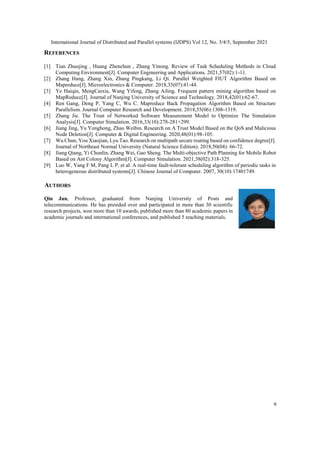 International Journal of Distributed and Parallel systems (IJDPS) Vol 12, No. 3/4/5, September 2021
9
REFERENCES
[1] Tian Zhuojing , Huang Zhenchun , Zhang Yinong. Review of Task Scheduling Methods in Cloud
Computing Environment[J]. Computer Engineering and Applications. 2021,57(02):1-11.
[2] Zhang Hang, Zhang Xin, Zhang Pingkang, Li Qi. Parallel Weighted FIUT Algorithm Based on
Mapreduce[J]. Microelectronics & Computer. 2018,35(07):41-44.
[3] Ye Haiqin, MengCaixia, Wang Yifeng, Zhang Ailing. Frequent pattern mining algorithm based on
MapReduce[J]. Journal of Nanjing University of Science and Technology. 2018,42(01):62-67.
[4] Ren Gang, Deng P, Yang C, Wu C. Mapreduce Back Propagation Algorithm Based on Structure
Parallelism. Journal Computer Research and Development. 2018,55(06):1308-1319.
[5] Zhang Jie. The Trust of Networked Software Measurement Model to Optimize The Simulation
Analysis[J]. Computer Simulation. 2016,33(10):278-281+299.
[6] Jiang Jing, Yu Yonghong, Zhao Weibin. Research on A Trust Model Based on the QoS and Malicious
Node Deletion[J]. Computer & Digital Engineering. 2020,48(01):98-105.
[7] Wu Chun, You Xiaojian, Lyu Tao. Research on multipath secure routing based on confidence degree[J].
Journal of Northeast Normal University (Natural Science Edition). 2018,50(04): 66-72.
[8] Jiang Qiang, Yi Chunlin, Zhang Wei, Gao Sheng. The Multi-objective Path Planning for Mobile Robot
Based on Ant Colony Algorithm[J]. Computer Simulation. 2021,38(02):318-325.
[9] Luo W, Yang F M, Pang L P, et al. A real-time fault-tolerant scheduling algorithm of periodic tasks in
heterogeneous distributed systems[J]. Chinese Journal of Computer. 2007, 30(10):17401749.
AUTHORS
Qin Jun, Professor, graduated from Nanjing University of Posts and
telecommunications. He has presided over and participated in more than 30 scientific
research projects, won more than 10 awards, published more than 80 academic papers in
academic journals and international conferences, and published 5 teaching materials.
 