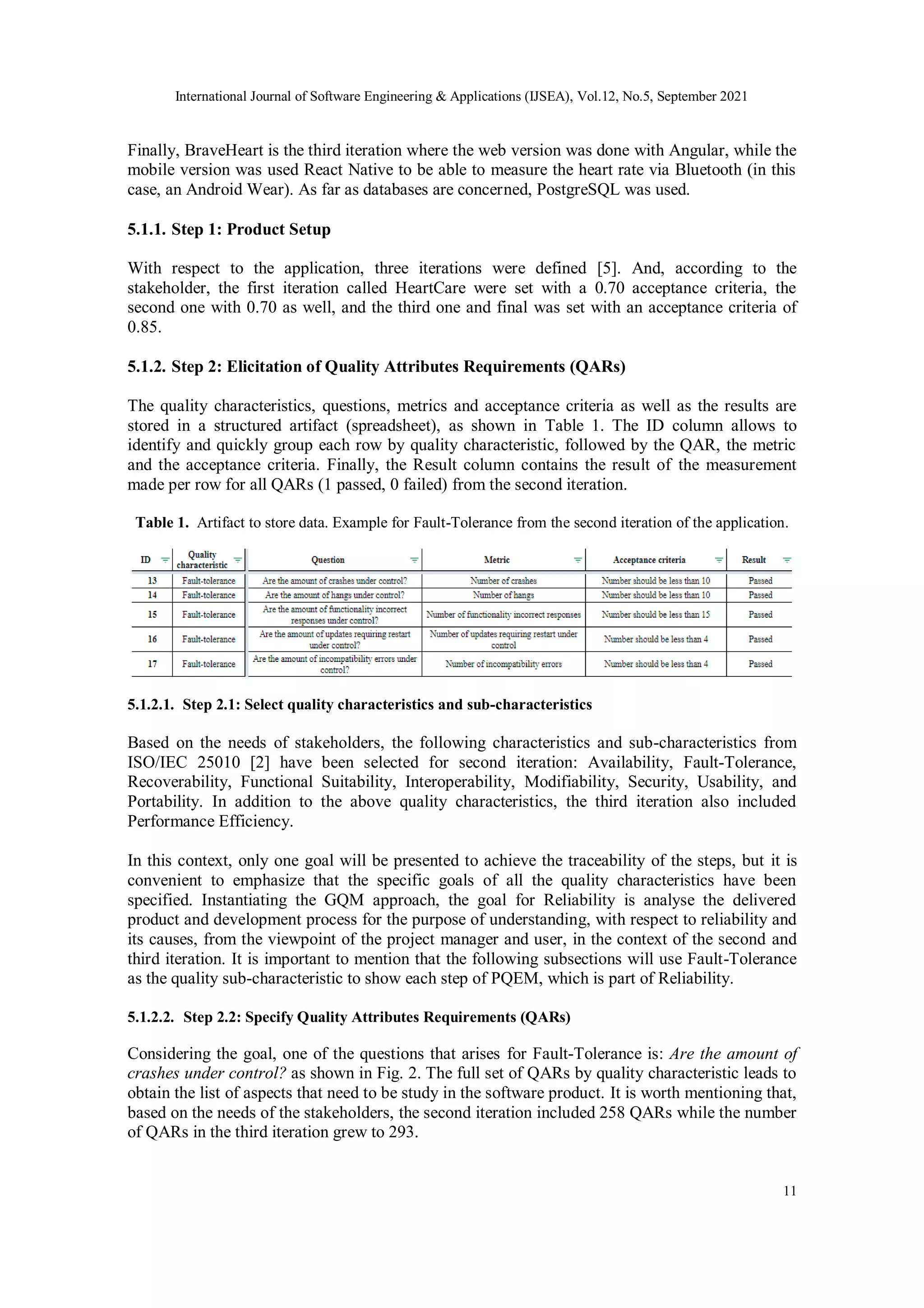 International Journal of Software Engineering & Applications (IJSEA), Vol.12, No.5, September 2021
11
Finally, BraveHeart is the third iteration where the web version was done with Angular, while the
mobile version was used React Native to be able to measure the heart rate via Bluetooth (in this
case, an Android Wear). As far as databases are concerned, PostgreSQL was used.
5.1.1. Step 1: Product Setup
With respect to the application, three iterations were defined [5]. And, according to the
stakeholder, the first iteration called HeartCare were set with a 0.70 acceptance criteria, the
second one with 0.70 as well, and the third one and final was set with an acceptance criteria of
0.85.
5.1.2. Step 2: Elicitation of Quality Attributes Requirements (QARs)
The quality characteristics, questions, metrics and acceptance criteria as well as the results are
stored in a structured artifact (spreadsheet), as shown in Table 1. The ID column allows to
identify and quickly group each row by quality characteristic, followed by the QAR, the metric
and the acceptance criteria. Finally, the Result column contains the result of the measurement
made per row for all QARs (1 passed, 0 failed) from the second iteration.
Table 1. Artifact to store data. Example for Fault-Tolerance from the second iteration of the application.
5.1.2.1. Step 2.1: Select quality characteristics and sub-characteristics
Based on the needs of stakeholders, the following characteristics and sub-characteristics from
ISO/IEC 25010 [2] have been selected for second iteration: Availability, Fault-Tolerance,
Recoverability, Functional Suitability, Interoperability, Modifiability, Security, Usability, and
Portability. In addition to the above quality characteristics, the third iteration also included
Performance Efficiency.
In this context, only one goal will be presented to achieve the traceability of the steps, but it is
convenient to emphasize that the specific goals of all the quality characteristics have been
specified. Instantiating the GQM approach, the goal for Reliability is analyse the delivered
product and development process for the purpose of understanding, with respect to reliability and
its causes, from the viewpoint of the project manager and user, in the context of the second and
third iteration. It is important to mention that the following subsections will use Fault-Tolerance
as the quality sub-characteristic to show each step of PQEM, which is part of Reliability.
5.1.2.2. Step 2.2: Specify Quality Attributes Requirements (QARs)
Considering the goal, one of the questions that arises for Fault-Tolerance is: Are the amount of
crashes under control? as shown in Fig. 2. The full set of QARs by quality characteristic leads to
obtain the list of aspects that need to be study in the software product. It is worth mentioning that,
based on the needs of the stakeholders, the second iteration included 258 QARs while the number
of QARs in the third iteration grew to 293.
 