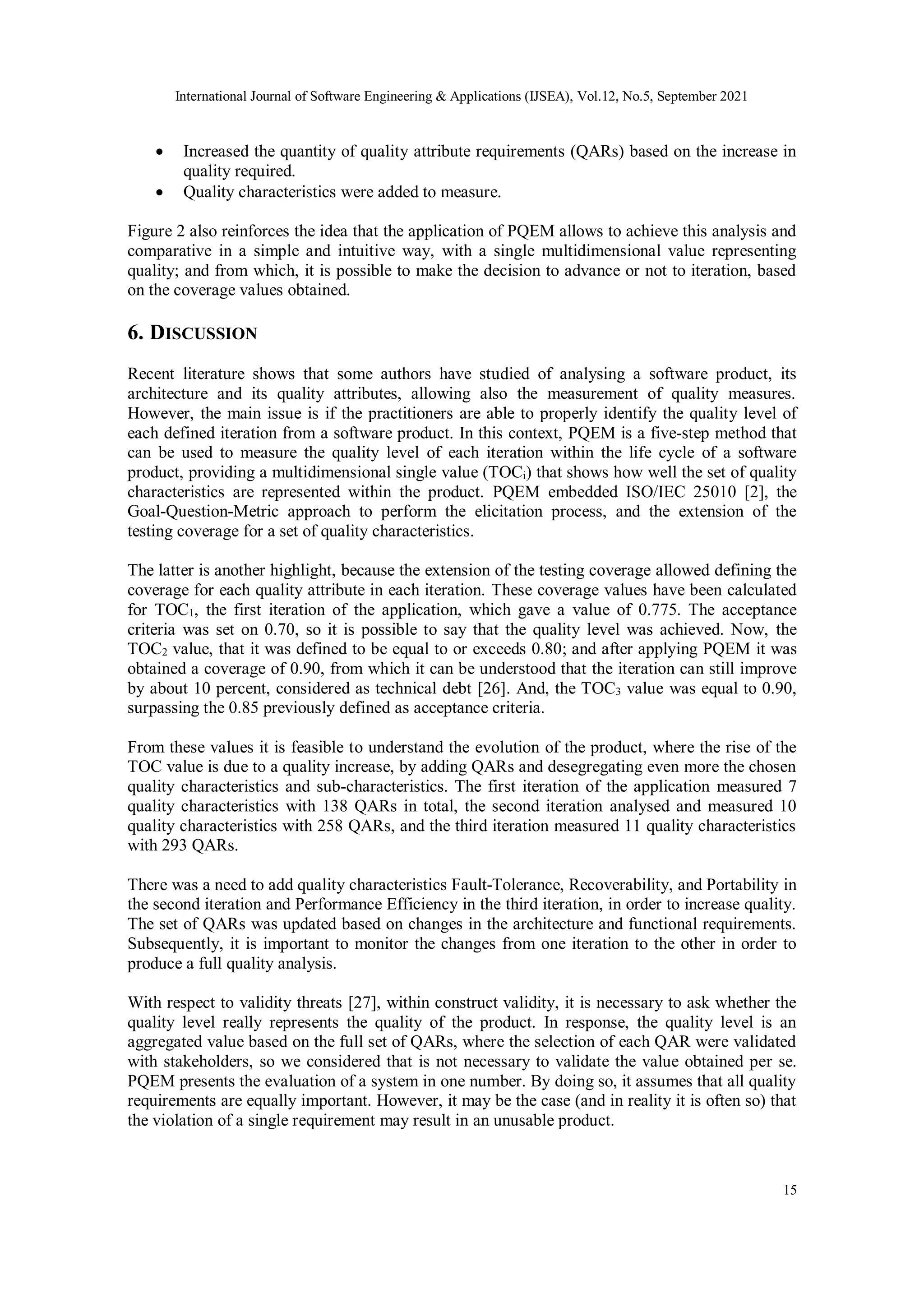 International Journal of Software Engineering & Applications (IJSEA), Vol.12, No.5, September 2021
15
 Increased the quantity of quality attribute requirements (QARs) based on the increase in
quality required.
 Quality characteristics were added to measure.
Figure 2 also reinforces the idea that the application of PQEM allows to achieve this analysis and
comparative in a simple and intuitive way, with a single multidimensional value representing
quality; and from which, it is possible to make the decision to advance or not to iteration, based
on the coverage values obtained.
6. DISCUSSION
Recent literature shows that some authors have studied of analysing a software product, its
architecture and its quality attributes, allowing also the measurement of quality measures.
However, the main issue is if the practitioners are able to properly identify the quality level of
each defined iteration from a software product. In this context, PQEM is a five-step method that
can be used to measure the quality level of each iteration within the life cycle of a software
product, providing a multidimensional single value (TOCi) that shows how well the set of quality
characteristics are represented within the product. PQEM embedded ISO/IEC 25010 [2], the
Goal-Question-Metric approach to perform the elicitation process, and the extension of the
testing coverage for a set of quality characteristics.
The latter is another highlight, because the extension of the testing coverage allowed defining the
coverage for each quality attribute in each iteration. These coverage values have been calculated
for TOC1, the first iteration of the application, which gave a value of 0.775. The acceptance
criteria was set on 0.70, so it is possible to say that the quality level was achieved. Now, the
TOC2 value, that it was defined to be equal to or exceeds 0.80; and after applying PQEM it was
obtained a coverage of 0.90, from which it can be understood that the iteration can still improve
by about 10 percent, considered as technical debt [26]. And, the TOC3 value was equal to 0.90,
surpassing the 0.85 previously defined as acceptance criteria.
From these values it is feasible to understand the evolution of the product, where the rise of the
TOC value is due to a quality increase, by adding QARs and desegregating even more the chosen
quality characteristics and sub-characteristics. The first iteration of the application measured 7
quality characteristics with 138 QARs in total, the second iteration analysed and measured 10
quality characteristics with 258 QARs, and the third iteration measured 11 quality characteristics
with 293 QARs.
There was a need to add quality characteristics Fault-Tolerance, Recoverability, and Portability in
the second iteration and Performance Efficiency in the third iteration, in order to increase quality.
The set of QARs was updated based on changes in the architecture and functional requirements.
Subsequently, it is important to monitor the changes from one iteration to the other in order to
produce a full quality analysis.
With respect to validity threats [27], within construct validity, it is necessary to ask whether the
quality level really represents the quality of the product. In response, the quality level is an
aggregated value based on the full set of QARs, where the selection of each QAR were validated
with stakeholders, so we considered that is not necessary to validate the value obtained per se.
PQEM presents the evaluation of a system in one number. By doing so, it assumes that all quality
requirements are equally important. However, it may be the case (and in reality it is often so) that
the violation of a single requirement may result in an unusable product.
 