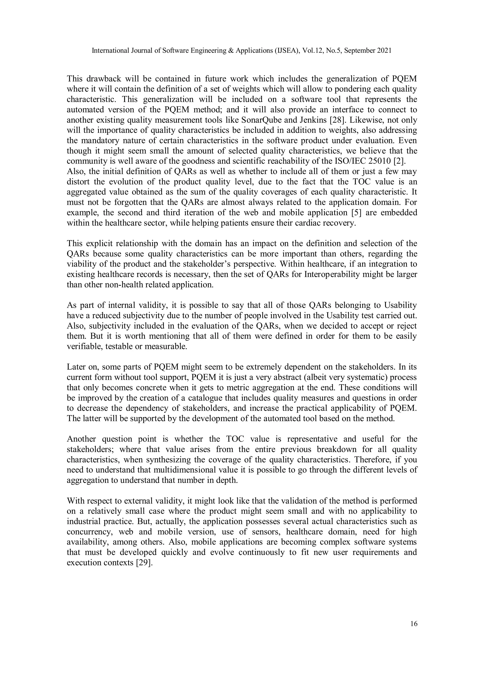 International Journal of Software Engineering & Applications (IJSEA), Vol.12, No.5, September 2021
16
This drawback will be contained in future work which includes the generalization of PQEM
where it will contain the definition of a set of weights which will allow to pondering each quality
characteristic. This generalization will be included on a software tool that represents the
automated version of the PQEM method; and it will also provide an interface to connect to
another existing quality measurement tools like SonarQube and Jenkins [28]. Likewise, not only
will the importance of quality characteristics be included in addition to weights, also addressing
the mandatory nature of certain characteristics in the software product under evaluation. Even
though it might seem small the amount of selected quality characteristics, we believe that the
community is well aware of the goodness and scientific reachability of the ISO/IEC 25010 [2].
Also, the initial definition of QARs as well as whether to include all of them or just a few may
distort the evolution of the product quality level, due to the fact that the TOC value is an
aggregated value obtained as the sum of the quality coverages of each quality characteristic. It
must not be forgotten that the QARs are almost always related to the application domain. For
example, the second and third iteration of the web and mobile application [5] are embedded
within the healthcare sector, while helping patients ensure their cardiac recovery.
This explicit relationship with the domain has an impact on the definition and selection of the
QARs because some quality characteristics can be more important than others, regarding the
viability of the product and the stakeholder’s perspective. Within healthcare, if an integration to
existing healthcare records is necessary, then the set of QARs for Interoperability might be larger
than other non-health related application.
As part of internal validity, it is possible to say that all of those QARs belonging to Usability
have a reduced subjectivity due to the number of people involved in the Usability test carried out.
Also, subjectivity included in the evaluation of the QARs, when we decided to accept or reject
them. But it is worth mentioning that all of them were defined in order for them to be easily
verifiable, testable or measurable.
Later on, some parts of PQEM might seem to be extremely dependent on the stakeholders. In its
current form without tool support, PQEM it is just a very abstract (albeit very systematic) process
that only becomes concrete when it gets to metric aggregation at the end. These conditions will
be improved by the creation of a catalogue that includes quality measures and questions in order
to decrease the dependency of stakeholders, and increase the practical applicability of PQEM.
The latter will be supported by the development of the automated tool based on the method.
Another question point is whether the TOC value is representative and useful for the
stakeholders; where that value arises from the entire previous breakdown for all quality
characteristics, when synthesizing the coverage of the quality characteristics. Therefore, if you
need to understand that multidimensional value it is possible to go through the different levels of
aggregation to understand that number in depth.
With respect to external validity, it might look like that the validation of the method is performed
on a relatively small case where the product might seem small and with no applicability to
industrial practice. But, actually, the application possesses several actual characteristics such as
concurrency, web and mobile version, use of sensors, healthcare domain, need for high
availability, among others. Also, mobile applications are becoming complex software systems
that must be developed quickly and evolve continuously to fit new user requirements and
execution contexts [29].
 