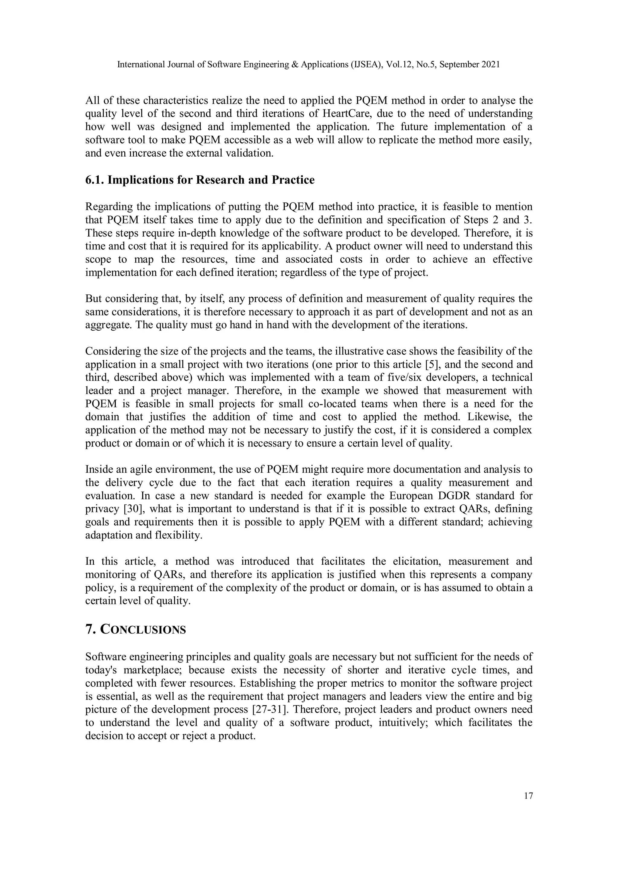 International Journal of Software Engineering & Applications (IJSEA), Vol.12, No.5, September 2021
17
All of these characteristics realize the need to applied the PQEM method in order to analyse the
quality level of the second and third iterations of HeartCare, due to the need of understanding
how well was designed and implemented the application. The future implementation of a
software tool to make PQEM accessible as a web will allow to replicate the method more easily,
and even increase the external validation.
6.1. Implications for Research and Practice
Regarding the implications of putting the PQEM method into practice, it is feasible to mention
that PQEM itself takes time to apply due to the definition and specification of Steps 2 and 3.
These steps require in-depth knowledge of the software product to be developed. Therefore, it is
time and cost that it is required for its applicability. A product owner will need to understand this
scope to map the resources, time and associated costs in order to achieve an effective
implementation for each defined iteration; regardless of the type of project.
But considering that, by itself, any process of definition and measurement of quality requires the
same considerations, it is therefore necessary to approach it as part of development and not as an
aggregate. The quality must go hand in hand with the development of the iterations.
Considering the size of the projects and the teams, the illustrative case shows the feasibility of the
application in a small project with two iterations (one prior to this article [5], and the second and
third, described above) which was implemented with a team of five/six developers, a technical
leader and a project manager. Therefore, in the example we showed that measurement with
PQEM is feasible in small projects for small co-located teams when there is a need for the
domain that justifies the addition of time and cost to applied the method. Likewise, the
application of the method may not be necessary to justify the cost, if it is considered a complex
product or domain or of which it is necessary to ensure a certain level of quality.
Inside an agile environment, the use of PQEM might require more documentation and analysis to
the delivery cycle due to the fact that each iteration requires a quality measurement and
evaluation. In case a new standard is needed for example the European DGDR standard for
privacy [30], what is important to understand is that if it is possible to extract QARs, defining
goals and requirements then it is possible to apply PQEM with a different standard; achieving
adaptation and flexibility.
In this article, a method was introduced that facilitates the elicitation, measurement and
monitoring of QARs, and therefore its application is justified when this represents a company
policy, is a requirement of the complexity of the product or domain, or is has assumed to obtain a
certain level of quality.
7. CONCLUSIONS
Software engineering principles and quality goals are necessary but not sufficient for the needs of
today's marketplace; because exists the necessity of shorter and iterative cycle times, and
completed with fewer resources. Establishing the proper metrics to monitor the software project
is essential, as well as the requirement that project managers and leaders view the entire and big
picture of the development process [27-31]. Therefore, project leaders and product owners need
to understand the level and quality of a software product, intuitively; which facilitates the
decision to accept or reject a product.
 