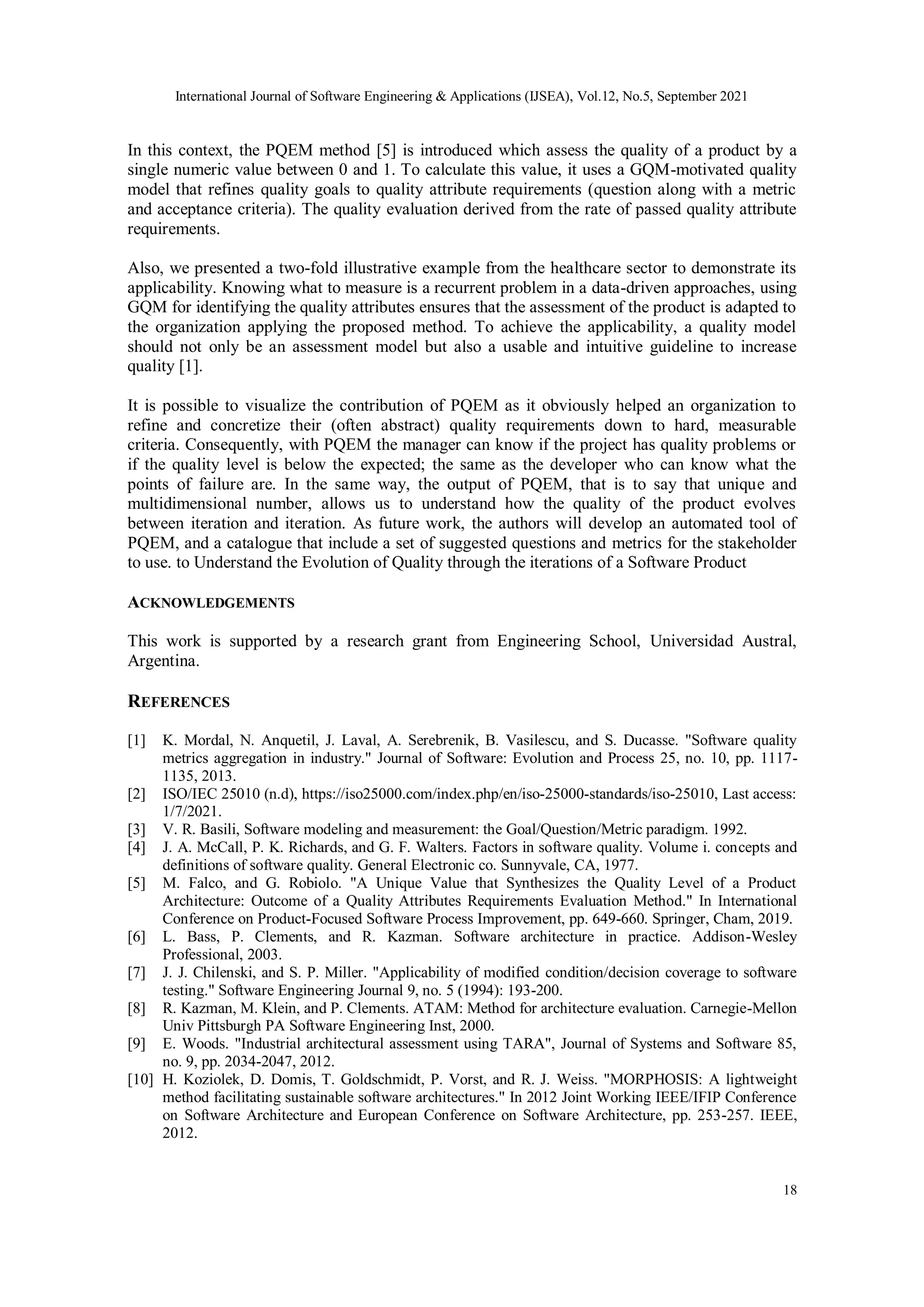 International Journal of Software Engineering & Applications (IJSEA), Vol.12, No.5, September 2021
18
In this context, the PQEM method [5] is introduced which assess the quality of a product by a
single numeric value between 0 and 1. To calculate this value, it uses a GQM-motivated quality
model that refines quality goals to quality attribute requirements (question along with a metric
and acceptance criteria). The quality evaluation derived from the rate of passed quality attribute
requirements.
Also, we presented a two-fold illustrative example from the healthcare sector to demonstrate its
applicability. Knowing what to measure is a recurrent problem in a data-driven approaches, using
GQM for identifying the quality attributes ensures that the assessment of the product is adapted to
the organization applying the proposed method. To achieve the applicability, a quality model
should not only be an assessment model but also a usable and intuitive guideline to increase
quality [1].
It is possible to visualize the contribution of PQEM as it obviously helped an organization to
refine and concretize their (often abstract) quality requirements down to hard, measurable
criteria. Consequently, with PQEM the manager can know if the project has quality problems or
if the quality level is below the expected; the same as the developer who can know what the
points of failure are. In the same way, the output of PQEM, that is to say that unique and
multidimensional number, allows us to understand how the quality of the product evolves
between iteration and iteration. As future work, the authors will develop an automated tool of
PQEM, and a catalogue that include a set of suggested questions and metrics for the stakeholder
to use. to Understand the Evolution of Quality through the iterations of a Software Product
ACKNOWLEDGEMENTS
This work is supported by a research grant from Engineering School, Universidad Austral,
Argentina.
REFERENCES
[1] K. Mordal, N. Anquetil, J. Laval, A. Serebrenik, B. Vasilescu, and S. Ducasse. "Software quality
metrics aggregation in industry." Journal of Software: Evolution and Process 25, no. 10, pp. 1117-
1135, 2013.
[2] ISO/IEC 25010 (n.d), https://iso25000.com/index.php/en/iso-25000-standards/iso-25010, Last access:
1/7/2021.
[3] V. R. Basili, Software modeling and measurement: the Goal/Question/Metric paradigm. 1992.
[4] J. A. McCall, P. K. Richards, and G. F. Walters. Factors in software quality. Volume i. concepts and
definitions of software quality. General Electronic co. Sunnyvale, CA, 1977.
[5] M. Falco, and G. Robiolo. "A Unique Value that Synthesizes the Quality Level of a Product
Architecture: Outcome of a Quality Attributes Requirements Evaluation Method." In International
Conference on Product-Focused Software Process Improvement, pp. 649-660. Springer, Cham, 2019.
[6] L. Bass, P. Clements, and R. Kazman. Software architecture in practice. Addison-Wesley
Professional, 2003.
[7] J. J. Chilenski, and S. P. Miller. "Applicability of modified condition/decision coverage to software
testing." Software Engineering Journal 9, no. 5 (1994): 193-200.
[8] R. Kazman, M. Klein, and P. Clements. ATAM: Method for architecture evaluation. Carnegie-Mellon
Univ Pittsburgh PA Software Engineering Inst, 2000.
[9] E. Woods. "Industrial architectural assessment using TARA", Journal of Systems and Software 85,
no. 9, pp. 2034-2047, 2012.
[10] H. Koziolek, D. Domis, T. Goldschmidt, P. Vorst, and R. J. Weiss. "MORPHOSIS: A lightweight
method facilitating sustainable software architectures." In 2012 Joint Working IEEE/IFIP Conference
on Software Architecture and European Conference on Software Architecture, pp. 253-257. IEEE,
2012.
 