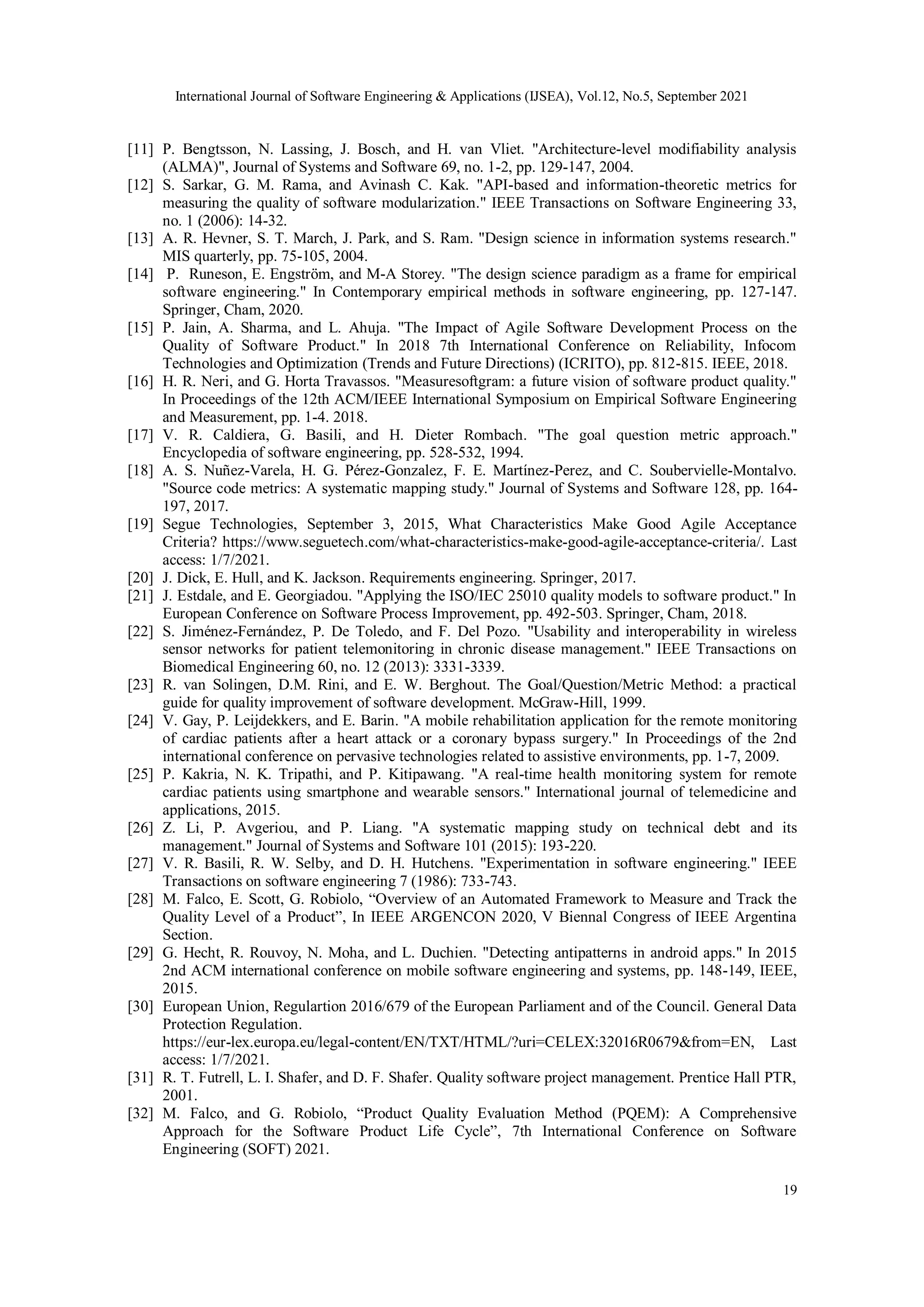 International Journal of Software Engineering & Applications (IJSEA), Vol.12, No.5, September 2021
19
[11] P. Bengtsson, N. Lassing, J. Bosch, and H. van Vliet. "Architecture-level modifiability analysis
(ALMA)", Journal of Systems and Software 69, no. 1-2, pp. 129-147, 2004.
[12] S. Sarkar, G. M. Rama, and Avinash C. Kak. "API-based and information-theoretic metrics for
measuring the quality of software modularization." IEEE Transactions on Software Engineering 33,
no. 1 (2006): 14-32.
[13] A. R. Hevner, S. T. March, J. Park, and S. Ram. "Design science in information systems research."
MIS quarterly, pp. 75-105, 2004.
[14] P. Runeson, E. Engström, and M-A Storey. "The design science paradigm as a frame for empirical
software engineering." In Contemporary empirical methods in software engineering, pp. 127-147.
Springer, Cham, 2020.
[15] P. Jain, A. Sharma, and L. Ahuja. "The Impact of Agile Software Development Process on the
Quality of Software Product." In 2018 7th International Conference on Reliability, Infocom
Technologies and Optimization (Trends and Future Directions) (ICRITO), pp. 812-815. IEEE, 2018.
[16] H. R. Neri, and G. Horta Travassos. "Measuresoftgram: a future vision of software product quality."
In Proceedings of the 12th ACM/IEEE International Symposium on Empirical Software Engineering
and Measurement, pp. 1-4. 2018.
[17] V. R. Caldiera, G. Basili, and H. Dieter Rombach. "The goal question metric approach."
Encyclopedia of software engineering, pp. 528-532, 1994.
[18] A. S. Nuñez-Varela, H. G. Pérez-Gonzalez, F. E. Martínez-Perez, and C. Soubervielle-Montalvo.
"Source code metrics: A systematic mapping study." Journal of Systems and Software 128, pp. 164-
197, 2017.
[19] Segue Technologies, September 3, 2015, What Characteristics Make Good Agile Acceptance
Criteria? https://www.seguetech.com/what-characteristics-make-good-agile-acceptance-criteria/. Last
access: 1/7/2021.
[20] J. Dick, E. Hull, and K. Jackson. Requirements engineering. Springer, 2017.
[21] J. Estdale, and E. Georgiadou. "Applying the ISO/IEC 25010 quality models to software product." In
European Conference on Software Process Improvement, pp. 492-503. Springer, Cham, 2018.
[22] S. Jiménez-Fernández, P. De Toledo, and F. Del Pozo. "Usability and interoperability in wireless
sensor networks for patient telemonitoring in chronic disease management." IEEE Transactions on
Biomedical Engineering 60, no. 12 (2013): 3331-3339.
[23] R. van Solingen, D.M. Rini, and E. W. Berghout. The Goal/Question/Metric Method: a practical
guide for quality improvement of software development. McGraw-Hill, 1999.
[24] V. Gay, P. Leijdekkers, and E. Barin. "A mobile rehabilitation application for the remote monitoring
of cardiac patients after a heart attack or a coronary bypass surgery." In Proceedings of the 2nd
international conference on pervasive technologies related to assistive environments, pp. 1-7, 2009.
[25] P. Kakria, N. K. Tripathi, and P. Kitipawang. "A real-time health monitoring system for remote
cardiac patients using smartphone and wearable sensors." International journal of telemedicine and
applications, 2015.
[26] Z. Li, P. Avgeriou, and P. Liang. "A systematic mapping study on technical debt and its
management." Journal of Systems and Software 101 (2015): 193-220.
[27] V. R. Basili, R. W. Selby, and D. H. Hutchens. "Experimentation in software engineering." IEEE
Transactions on software engineering 7 (1986): 733-743.
[28] M. Falco, E. Scott, G. Robiolo, “Overview of an Automated Framework to Measure and Track the
Quality Level of a Product”, In IEEE ARGENCON 2020, V Biennal Congress of IEEE Argentina
Section.
[29] G. Hecht, R. Rouvoy, N. Moha, and L. Duchien. "Detecting antipatterns in android apps." In 2015
2nd ACM international conference on mobile software engineering and systems, pp. 148-149, IEEE,
2015.
[30] European Union, Regulartion 2016/679 of the European Parliament and of the Council. General Data
Protection Regulation.
https://eur-lex.europa.eu/legal-content/EN/TXT/HTML/?uri=CELEX:32016R0679&from=EN, Last
access: 1/7/2021.
[31] R. T. Futrell, L. I. Shafer, and D. F. Shafer. Quality software project management. Prentice Hall PTR,
2001.
[32] M. Falco, and G. Robiolo, “Product Quality Evaluation Method (PQEM): A Comprehensive
Approach for the Software Product Life Cycle”, 7th International Conference on Software
Engineering (SOFT) 2021.
 