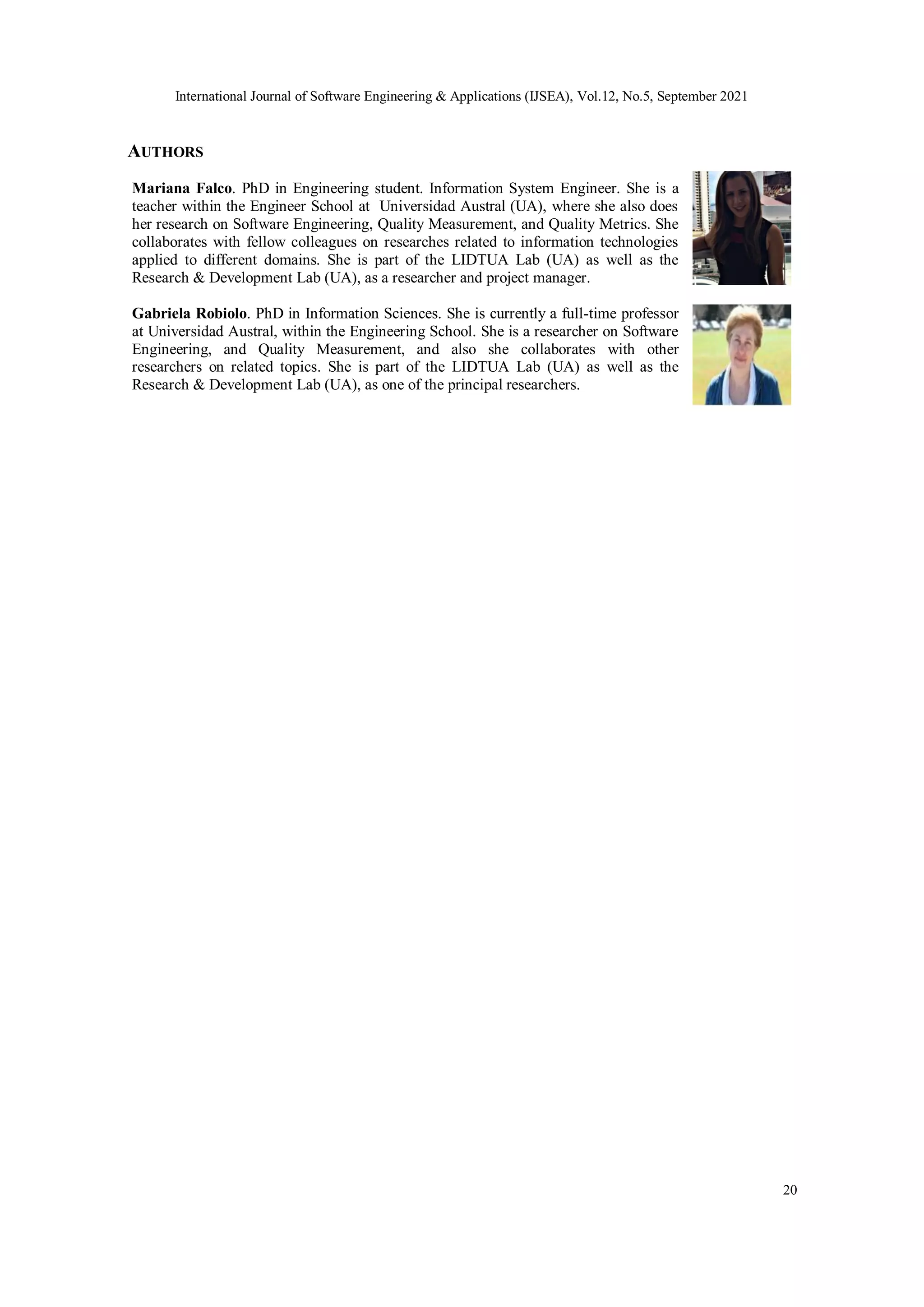 International Journal of Software Engineering & Applications (IJSEA), Vol.12, No.5, September 2021
20
AUTHORS
Mariana Falco. PhD in Engineering student. Information System Engineer. She is a
teacher within the Engineer School at Universidad Austral (UA), where she also does
her research on Software Engineering, Quality Measurement, and Quality Metrics. She
collaborates with fellow colleagues on researches related to information technologies
applied to different domains. She is part of the LIDTUA Lab (UA) as well as the
Research & Development Lab (UA), as a researcher and project manager.
Gabriela Robiolo. PhD in Information Sciences. She is currently a full-time professor
at Universidad Austral, within the Engineering School. She is a researcher on Software
Engineering, and Quality Measurement, and also she collaborates with other
researchers on related topics. She is part of the LIDTUA Lab (UA) as well as the
Research & Development Lab (UA), as one of the principal researchers.
 