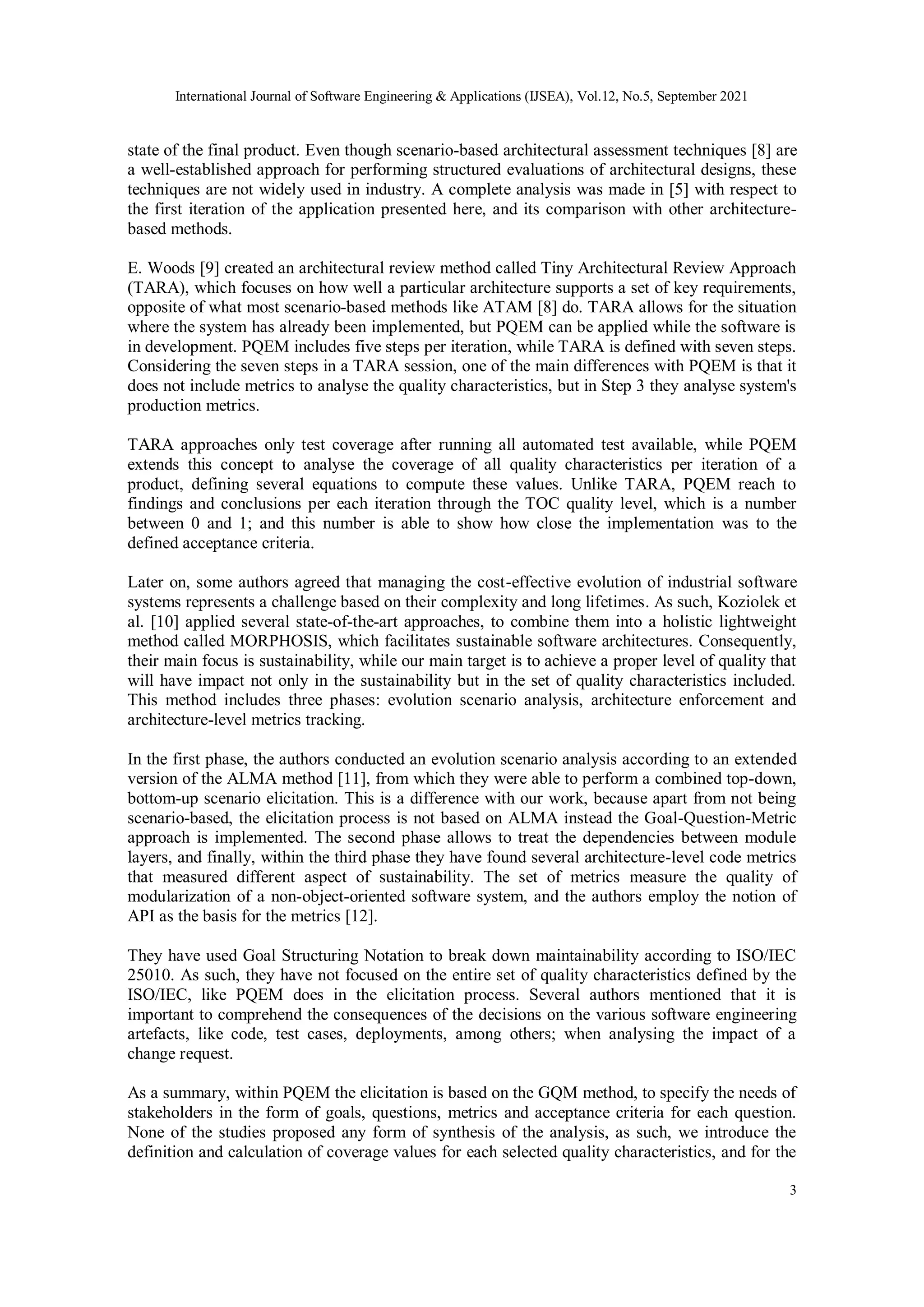 International Journal of Software Engineering & Applications (IJSEA), Vol.12, No.5, September 2021
3
state of the final product. Even though scenario-based architectural assessment techniques [8] are
a well-established approach for performing structured evaluations of architectural designs, these
techniques are not widely used in industry. A complete analysis was made in [5] with respect to
the first iteration of the application presented here, and its comparison with other architecture-
based methods.
E. Woods [9] created an architectural review method called Tiny Architectural Review Approach
(TARA), which focuses on how well a particular architecture supports a set of key requirements,
opposite of what most scenario-based methods like ATAM [8] do. TARA allows for the situation
where the system has already been implemented, but PQEM can be applied while the software is
in development. PQEM includes five steps per iteration, while TARA is defined with seven steps.
Considering the seven steps in a TARA session, one of the main differences with PQEM is that it
does not include metrics to analyse the quality characteristics, but in Step 3 they analyse system's
production metrics.
TARA approaches only test coverage after running all automated test available, while PQEM
extends this concept to analyse the coverage of all quality characteristics per iteration of a
product, defining several equations to compute these values. Unlike TARA, PQEM reach to
findings and conclusions per each iteration through the TOC quality level, which is a number
between 0 and 1; and this number is able to show how close the implementation was to the
defined acceptance criteria.
Later on, some authors agreed that managing the cost-effective evolution of industrial software
systems represents a challenge based on their complexity and long lifetimes. As such, Koziolek et
al. [10] applied several state-of-the-art approaches, to combine them into a holistic lightweight
method called MORPHOSIS, which facilitates sustainable software architectures. Consequently,
their main focus is sustainability, while our main target is to achieve a proper level of quality that
will have impact not only in the sustainability but in the set of quality characteristics included.
This method includes three phases: evolution scenario analysis, architecture enforcement and
architecture-level metrics tracking.
In the first phase, the authors conducted an evolution scenario analysis according to an extended
version of the ALMA method [11], from which they were able to perform a combined top-down,
bottom-up scenario elicitation. This is a difference with our work, because apart from not being
scenario-based, the elicitation process is not based on ALMA instead the Goal-Question-Metric
approach is implemented. The second phase allows to treat the dependencies between module
layers, and finally, within the third phase they have found several architecture-level code metrics
that measured different aspect of sustainability. The set of metrics measure the quality of
modularization of a non-object-oriented software system, and the authors employ the notion of
API as the basis for the metrics [12].
They have used Goal Structuring Notation to break down maintainability according to ISO/IEC
25010. As such, they have not focused on the entire set of quality characteristics defined by the
ISO/IEC, like PQEM does in the elicitation process. Several authors mentioned that it is
important to comprehend the consequences of the decisions on the various software engineering
artefacts, like code, test cases, deployments, among others; when analysing the impact of a
change request.
As a summary, within PQEM the elicitation is based on the GQM method, to specify the needs of
stakeholders in the form of goals, questions, metrics and acceptance criteria for each question.
None of the studies proposed any form of synthesis of the analysis, as such, we introduce the
definition and calculation of coverage values for each selected quality characteristics, and for the
 