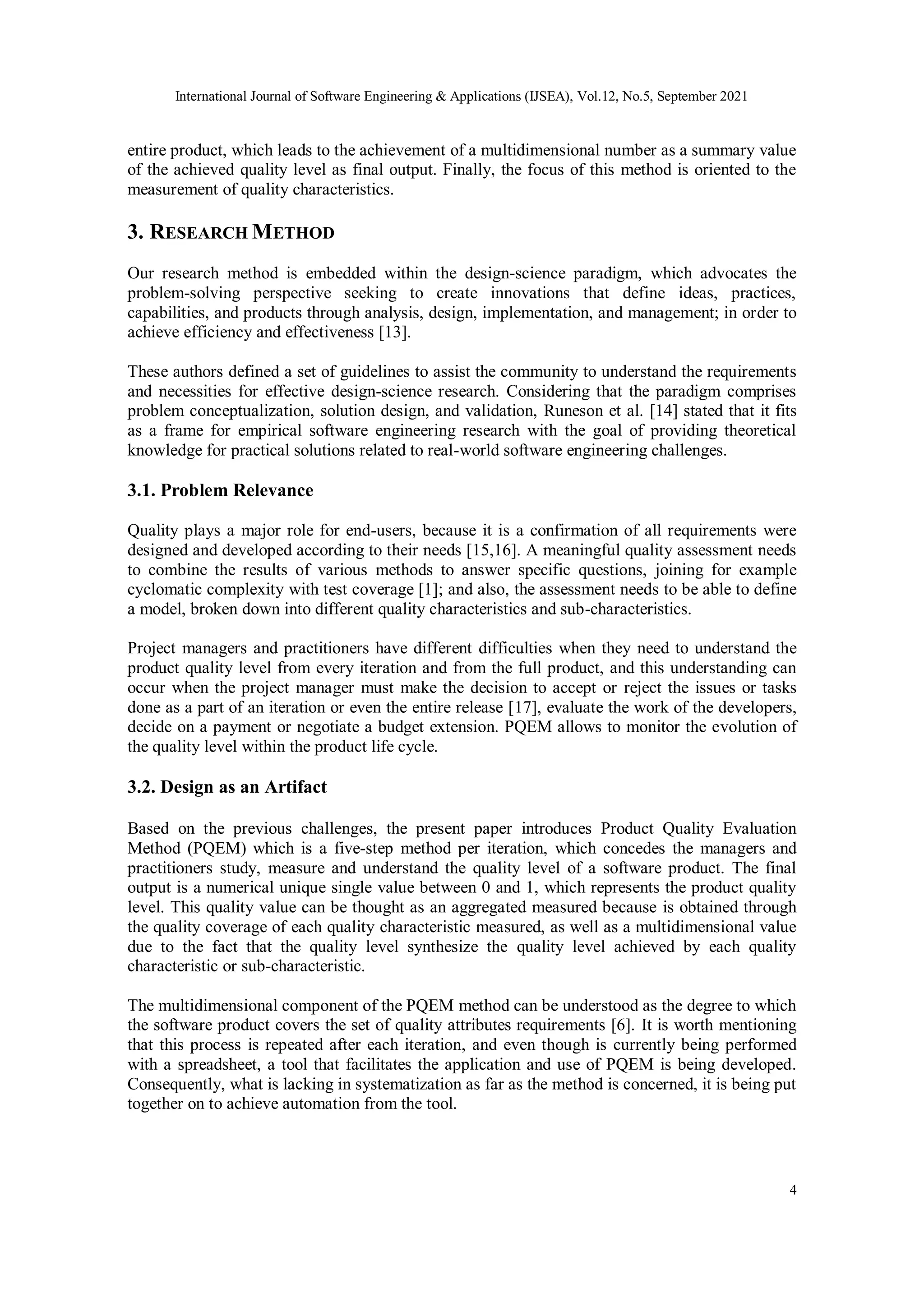 International Journal of Software Engineering & Applications (IJSEA), Vol.12, No.5, September 2021
4
entire product, which leads to the achievement of a multidimensional number as a summary value
of the achieved quality level as final output. Finally, the focus of this method is oriented to the
measurement of quality characteristics.
3. RESEARCH METHOD
Our research method is embedded within the design-science paradigm, which advocates the
problem-solving perspective seeking to create innovations that define ideas, practices,
capabilities, and products through analysis, design, implementation, and management; in order to
achieve efficiency and effectiveness [13].
These authors defined a set of guidelines to assist the community to understand the requirements
and necessities for effective design-science research. Considering that the paradigm comprises
problem conceptualization, solution design, and validation, Runeson et al. [14] stated that it fits
as a frame for empirical software engineering research with the goal of providing theoretical
knowledge for practical solutions related to real-world software engineering challenges.
3.1. Problem Relevance
Quality plays a major role for end-users, because it is a confirmation of all requirements were
designed and developed according to their needs [15,16]. A meaningful quality assessment needs
to combine the results of various methods to answer specific questions, joining for example
cyclomatic complexity with test coverage [1]; and also, the assessment needs to be able to define
a model, broken down into different quality characteristics and sub-characteristics.
Project managers and practitioners have different difficulties when they need to understand the
product quality level from every iteration and from the full product, and this understanding can
occur when the project manager must make the decision to accept or reject the issues or tasks
done as a part of an iteration or even the entire release [17], evaluate the work of the developers,
decide on a payment or negotiate a budget extension. PQEM allows to monitor the evolution of
the quality level within the product life cycle.
3.2. Design as an Artifact
Based on the previous challenges, the present paper introduces Product Quality Evaluation
Method (PQEM) which is a five-step method per iteration, which concedes the managers and
practitioners study, measure and understand the quality level of a software product. The final
output is a numerical unique single value between 0 and 1, which represents the product quality
level. This quality value can be thought as an aggregated measured because is obtained through
the quality coverage of each quality characteristic measured, as well as a multidimensional value
due to the fact that the quality level synthesize the quality level achieved by each quality
characteristic or sub-characteristic.
The multidimensional component of the PQEM method can be understood as the degree to which
the software product covers the set of quality attributes requirements [6]. It is worth mentioning
that this process is repeated after each iteration, and even though is currently being performed
with a spreadsheet, a tool that facilitates the application and use of PQEM is being developed.
Consequently, what is lacking in systematization as far as the method is concerned, it is being put
together on to achieve automation from the tool.
 