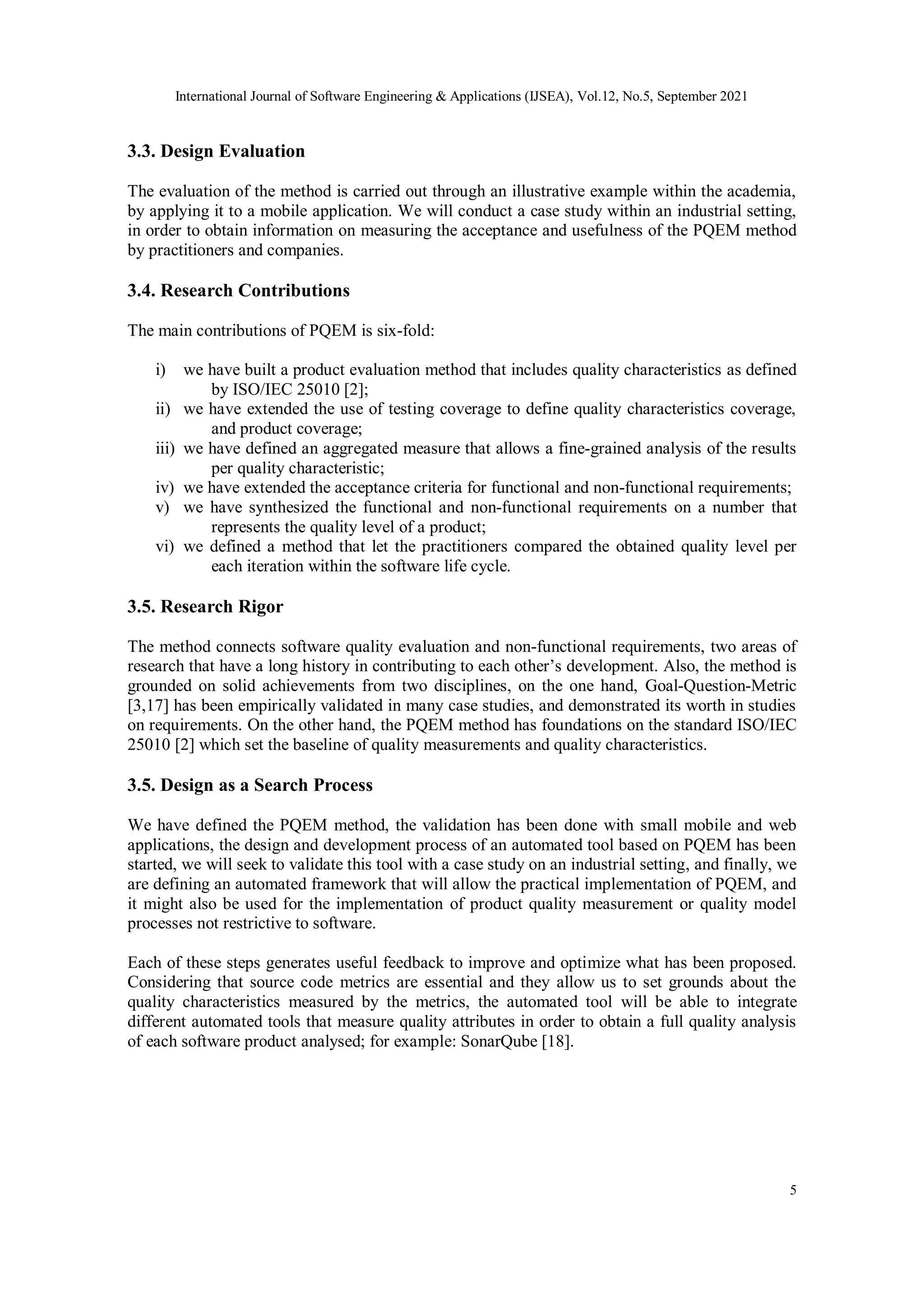 International Journal of Software Engineering & Applications (IJSEA), Vol.12, No.5, September 2021
5
3.3. Design Evaluation
The evaluation of the method is carried out through an illustrative example within the academia,
by applying it to a mobile application. We will conduct a case study within an industrial setting,
in order to obtain information on measuring the acceptance and usefulness of the PQEM method
by practitioners and companies.
3.4. Research Contributions
The main contributions of PQEM is six-fold:
i) we have built a product evaluation method that includes quality characteristics as defined
by ISO/IEC 25010 [2];
ii) we have extended the use of testing coverage to define quality characteristics coverage,
and product coverage;
iii) we have defined an aggregated measure that allows a fine-grained analysis of the results
per quality characteristic;
iv) we have extended the acceptance criteria for functional and non-functional requirements;
v) we have synthesized the functional and non-functional requirements on a number that
represents the quality level of a product;
vi) we defined a method that let the practitioners compared the obtained quality level per
each iteration within the software life cycle.
3.5. Research Rigor
The method connects software quality evaluation and non-functional requirements, two areas of
research that have a long history in contributing to each other’s development. Also, the method is
grounded on solid achievements from two disciplines, on the one hand, Goal-Question-Metric
[3,17] has been empirically validated in many case studies, and demonstrated its worth in studies
on requirements. On the other hand, the PQEM method has foundations on the standard ISO/IEC
25010 [2] which set the baseline of quality measurements and quality characteristics.
3.5. Design as a Search Process
We have defined the PQEM method, the validation has been done with small mobile and web
applications, the design and development process of an automated tool based on PQEM has been
started, we will seek to validate this tool with a case study on an industrial setting, and finally, we
are defining an automated framework that will allow the practical implementation of PQEM, and
it might also be used for the implementation of product quality measurement or quality model
processes not restrictive to software.
Each of these steps generates useful feedback to improve and optimize what has been proposed.
Considering that source code metrics are essential and they allow us to set grounds about the
quality characteristics measured by the metrics, the automated tool will be able to integrate
different automated tools that measure quality attributes in order to obtain a full quality analysis
of each software product analysed; for example: SonarQube [18].
 
