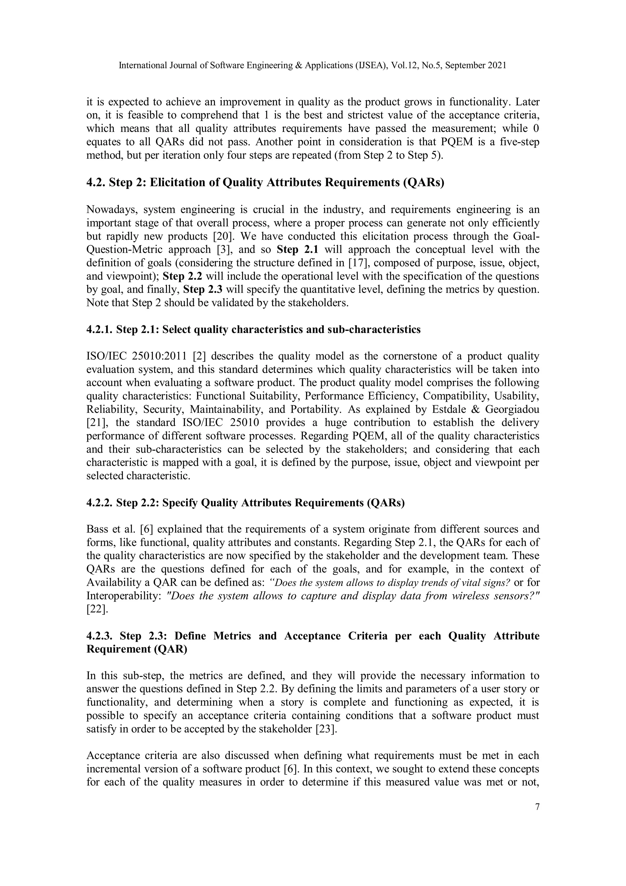 International Journal of Software Engineering & Applications (IJSEA), Vol.12, No.5, September 2021
7
it is expected to achieve an improvement in quality as the product grows in functionality. Later
on, it is feasible to comprehend that 1 is the best and strictest value of the acceptance criteria,
which means that all quality attributes requirements have passed the measurement; while 0
equates to all QARs did not pass. Another point in consideration is that PQEM is a five-step
method, but per iteration only four steps are repeated (from Step 2 to Step 5).
4.2. Step 2: Elicitation of Quality Attributes Requirements (QARs)
Nowadays, system engineering is crucial in the industry, and requirements engineering is an
important stage of that overall process, where a proper process can generate not only efficiently
but rapidly new products [20]. We have conducted this elicitation process through the Goal-
Question-Metric approach [3], and so Step 2.1 will approach the conceptual level with the
definition of goals (considering the structure defined in [17], composed of purpose, issue, object,
and viewpoint); Step 2.2 will include the operational level with the specification of the questions
by goal, and finally, Step 2.3 will specify the quantitative level, defining the metrics by question.
Note that Step 2 should be validated by the stakeholders.
4.2.1. Step 2.1: Select quality characteristics and sub-characteristics
ISO/IEC 25010:2011 [2] describes the quality model as the cornerstone of a product quality
evaluation system, and this standard determines which quality characteristics will be taken into
account when evaluating a software product. The product quality model comprises the following
quality characteristics: Functional Suitability, Performance Efficiency, Compatibility, Usability,
Reliability, Security, Maintainability, and Portability. As explained by Estdale & Georgiadou
[21], the standard ISO/IEC 25010 provides a huge contribution to establish the delivery
performance of different software processes. Regarding PQEM, all of the quality characteristics
and their sub-characteristics can be selected by the stakeholders; and considering that each
characteristic is mapped with a goal, it is defined by the purpose, issue, object and viewpoint per
selected characteristic.
4.2.2. Step 2.2: Specify Quality Attributes Requirements (QARs)
Bass et al. [6] explained that the requirements of a system originate from different sources and
forms, like functional, quality attributes and constants. Regarding Step 2.1, the QARs for each of
the quality characteristics are now specified by the stakeholder and the development team. These
QARs are the questions defined for each of the goals, and for example, in the context of
Availability a QAR can be defined as: “Does the system allows to display trends of vital signs? or for
Interoperability: "Does the system allows to capture and display data from wireless sensors?"
[22].
4.2.3. Step 2.3: Define Metrics and Acceptance Criteria per each Quality Attribute
Requirement (QAR)
In this sub-step, the metrics are defined, and they will provide the necessary information to
answer the questions defined in Step 2.2. By defining the limits and parameters of a user story or
functionality, and determining when a story is complete and functioning as expected, it is
possible to specify an acceptance criteria containing conditions that a software product must
satisfy in order to be accepted by the stakeholder [23].
Acceptance criteria are also discussed when defining what requirements must be met in each
incremental version of a software product [6]. In this context, we sought to extend these concepts
for each of the quality measures in order to determine if this measured value was met or not,
 