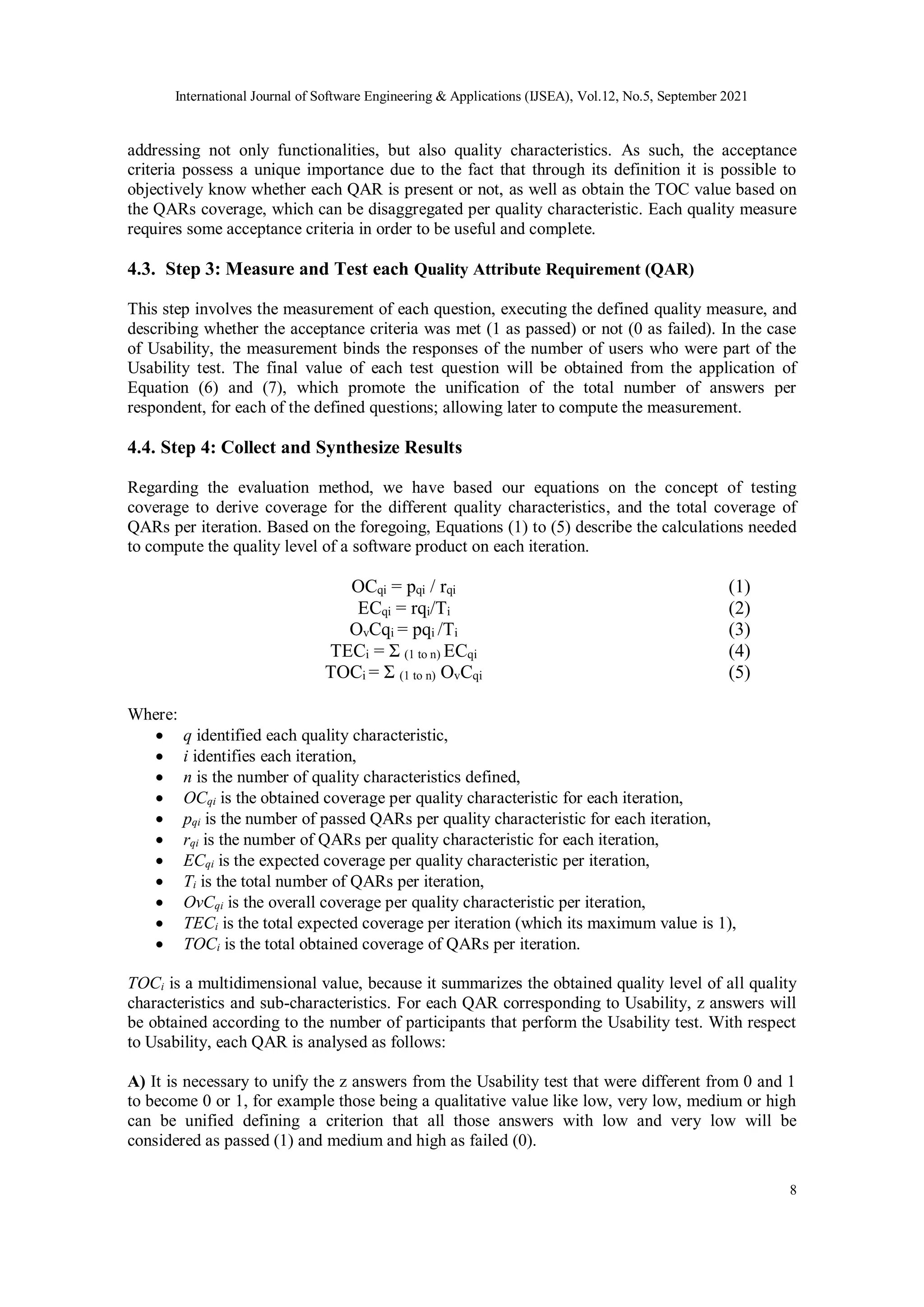 International Journal of Software Engineering & Applications (IJSEA), Vol.12, No.5, September 2021
8
addressing not only functionalities, but also quality characteristics. As such, the acceptance
criteria possess a unique importance due to the fact that through its definition it is possible to
objectively know whether each QAR is present or not, as well as obtain the TOC value based on
the QARs coverage, which can be disaggregated per quality characteristic. Each quality measure
requires some acceptance criteria in order to be useful and complete.
4.3. Step 3: Measure and Test each Quality Attribute Requirement (QAR)
This step involves the measurement of each question, executing the defined quality measure, and
describing whether the acceptance criteria was met (1 as passed) or not (0 as failed). In the case
of Usability, the measurement binds the responses of the number of users who were part of the
Usability test. The final value of each test question will be obtained from the application of
Equation (6) and (7), which promote the unification of the total number of answers per
respondent, for each of the defined questions; allowing later to compute the measurement.
4.4. Step 4: Collect and Synthesize Results
Regarding the evaluation method, we have based our equations on the concept of testing
coverage to derive coverage for the different quality characteristics, and the total coverage of
QARs per iteration. Based on the foregoing, Equations (1) to (5) describe the calculations needed
to compute the quality level of a software product on each iteration.
OCqi = pqi / rqi (1)
ECqi = rqi/Ti (2)
OvCqi = pqi /Ti (3)
TECi = Σ (1 to n) ECqi (4)
TOCi = Σ (1 to n) OvCqi (5)
Where:
 q identified each quality characteristic,
 i identifies each iteration,
 n is the number of quality characteristics defined,
 OCqi is the obtained coverage per quality characteristic for each iteration,
 pqi is the number of passed QARs per quality characteristic for each iteration,
 rqi is the number of QARs per quality characteristic for each iteration,
 ECqi is the expected coverage per quality characteristic per iteration,
 Ti is the total number of QARs per iteration,
 OvCqi is the overall coverage per quality characteristic per iteration,
 TECi is the total expected coverage per iteration (which its maximum value is 1),
 TOCi is the total obtained coverage of QARs per iteration.
TOCi is a multidimensional value, because it summarizes the obtained quality level of all quality
characteristics and sub-characteristics. For each QAR corresponding to Usability, z answers will
be obtained according to the number of participants that perform the Usability test. With respect
to Usability, each QAR is analysed as follows:
A) It is necessary to unify the z answers from the Usability test that were different from 0 and 1
to become 0 or 1, for example those being a qualitative value like low, very low, medium or high
can be unified defining a criterion that all those answers with low and very low will be
considered as passed (1) and medium and high as failed (0).
 