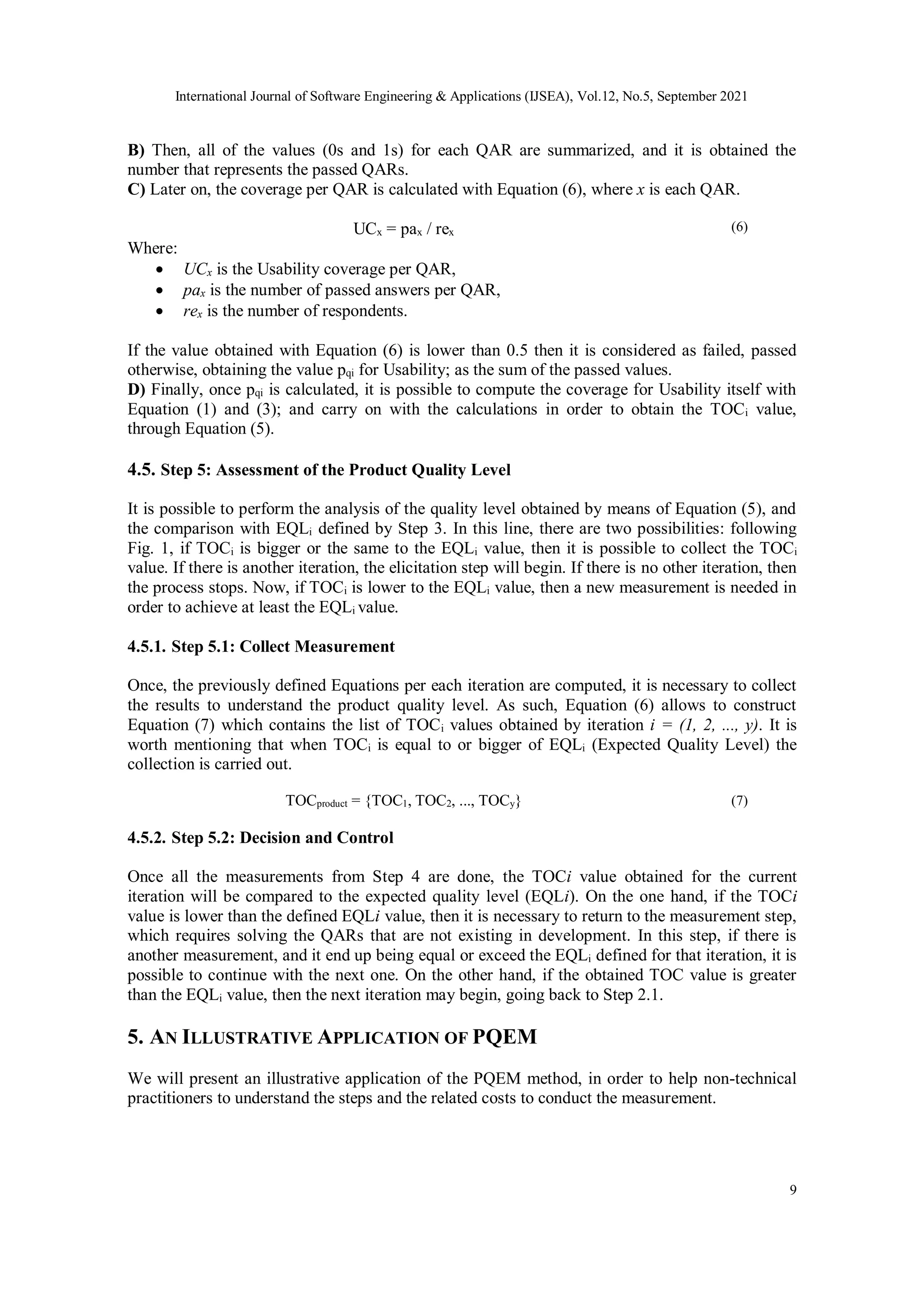 International Journal of Software Engineering & Applications (IJSEA), Vol.12, No.5, September 2021
9
B) Then, all of the values (0s and 1s) for each QAR are summarized, and it is obtained the
number that represents the passed QARs.
C) Later on, the coverage per QAR is calculated with Equation (6), where x is each QAR.
UCx = pax / rex (6)
Where:
 UCx is the Usability coverage per QAR,
 pax is the number of passed answers per QAR,
 rex is the number of respondents.
If the value obtained with Equation (6) is lower than 0.5 then it is considered as failed, passed
otherwise, obtaining the value pqi for Usability; as the sum of the passed values.
D) Finally, once pqi is calculated, it is possible to compute the coverage for Usability itself with
Equation (1) and (3); and carry on with the calculations in order to obtain the TOCi value,
through Equation (5).
4.5. Step 5: Assessment of the Product Quality Level
It is possible to perform the analysis of the quality level obtained by means of Equation (5), and
the comparison with EQLi defined by Step 3. In this line, there are two possibilities: following
Fig. 1, if TOCi is bigger or the same to the EQLi value, then it is possible to collect the TOCi
value. If there is another iteration, the elicitation step will begin. If there is no other iteration, then
the process stops. Now, if TOCi is lower to the EQLi value, then a new measurement is needed in
order to achieve at least the EQLi value.
4.5.1. Step 5.1: Collect Measurement
Once, the previously defined Equations per each iteration are computed, it is necessary to collect
the results to understand the product quality level. As such, Equation (6) allows to construct
Equation (7) which contains the list of TOCi values obtained by iteration i = (1, 2, ..., y). It is
worth mentioning that when TOCi is equal to or bigger of EQLi (Expected Quality Level) the
collection is carried out.
TOCproduct = {TOC1, TOC2, ..., TOCy} (7)
4.5.2. Step 5.2: Decision and Control
Once all the measurements from Step 4 are done, the TOCi value obtained for the current
iteration will be compared to the expected quality level (EQLi). On the one hand, if the TOCi
value is lower than the defined EQLi value, then it is necessary to return to the measurement step,
which requires solving the QARs that are not existing in development. In this step, if there is
another measurement, and it end up being equal or exceed the EQLi defined for that iteration, it is
possible to continue with the next one. On the other hand, if the obtained TOC value is greater
than the EQLi value, then the next iteration may begin, going back to Step 2.1.
5. AN ILLUSTRATIVE APPLICATION OF PQEM
We will present an illustrative application of the PQEM method, in order to help non-technical
practitioners to understand the steps and the related costs to conduct the measurement.
 