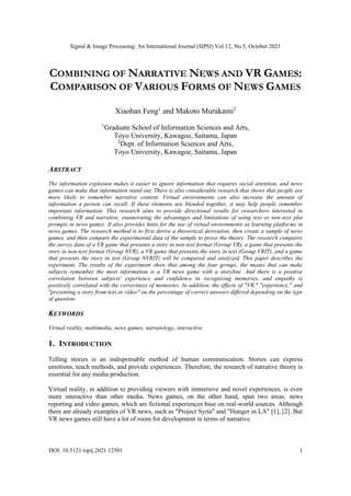 Signal & Image Processing: An International Journal (SIPIJ) Vol.12, No.5, October 2021
DOI: 10.5121/sipij.2021.12501 1
COMBINING OF NARRATIVE NEWS AND VR GAMES:
COMPARISON OF VARIOUS FORMS OF NEWS GAMES
Xiaohan Feng1
and Makoto Murakami2
1
Graduate School of Information Sciences and Arts,
Toyo University, Kawagoe, Saitama, Japan
2
Dept. of Information Sciences and Arts,
Toyo University, Kawagoe, Saitama, Japan
ABSTRACT
The information explosion makes it easier to ignore information that requires social attention, and news
games can make that information stand out. There is also considerable research that shows that people are
more likely to remember narrative content. Virtual environments can also increase the amount of
information a person can recall. If these elements are blended together, it may help people remember
important information. This research aims to provide directional results for researchers interested in
combining VR and narrative, enumerating the advantages and limitations of using text or non-text plot
prompts in news games. It also provides hints for the use of virtual environments as learning platforms in
news games. The research method is to first derive a theoretical derivation, then create a sample of news
games, and then compare the experimental data of the sample to prove the theory. The research compares
the survey data of a VR game that presents a story in non-text format (Group VR), a game that presents the
story in non-text format (Group NVR), a VR game that presents the story in text (Group VRIT), and a game
that presents the story in text (Group NVRIT) will be compared and analyzed. This paper describes the
experiment. The results of the experiment show that among the four groups, the means that can make
subjects remember the most information is a VR news game with a storyline. And there is a positive
correlation between subjects' experience and confidence in recognizing memories, and empathy is
positively correlated with the correctness of memories. In addition, the effects of "VR," "experience," and
"presenting a story from text or video" on the percentage of correct answers differed depending on the type
of question.
KEYWORDS
Virtual reality, multimedia, news games, narratology, interactive.
1. INTRODUCTION
Telling stories is an indispensable method of human communication. Stories can express
emotions, teach methods, and provide experiences. Therefore, the research of narrative theory is
essential for any media production.
Virtual reality, in addition to providing viewers with immersive and novel experiences, is even
more interactive than other media. News games, on the other hand, span two areas: news
reporting and video games, which are fictional experiences base on real-world sources. Although
there are already examples of VR news, such as "Project Syria" and "Hunger in LA" [1], [2]. But
VR news games still have a lot of room for development in terms of narrative.
 