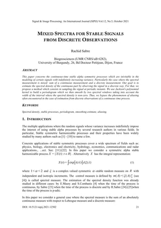 Signal & Image Processing: An International Journal (SIPIJ) Vol.12, No.5, October 2021
DOI: 10.5121/sipij.2021.12502 21
MIXED SPECTRA FOR STABLE SIGNALS
FROM DISCRETE OBSERVATIONS
Rachid Sabre
Biogeosciences (UMR CNRS/uB 6282),
University of Burgundy, 26, Bd Docteur Petitjean, Dijon, France
ABSTRACT
This paper concerns the continuous-time stable alpha symmetric processes which are inivitable in the
modeling of certain signals with indefinitely increasing variance. Particularly the case where the spectral
measurement is mixed: sum of a continuous measurement and a discrete measurement. Our goal is to
estimate the spectral density of the continuous part by observing the signal in a discrete way. For that, we
propose a method which consists in sampling the signal at periodic instants. We use Jackson's polynomial
kernel to build a periodogram which we then smooth by two spectral windows taking into account the
width of the interval where the spectral density is non-zero. Thus, we bypass the phenomenon of aliasing
often encountered in the case of estimation from discrete observations of a continuous time process.
KEYWORDS
Spectral density, stable processes, periodogram, smoothing estimate, aliasing.
1. INTRODUCTION
The multiple applications where the random signals whose variance increases indefinitely impose
the interest of using stable alpha processes by several research authors in various fields. In
particular, Stable symmetric harmonizable processes and their properties have been widely
studied by many authors such as [1] - [10] to name a few.
Concrete applications of stable symmetric processes cover a wide spectrum of fields such as:
physics, biology, electronics and electricity, hydrology, economics, communications and radar
applications., ...ect. See: [11]-[22]. In this paper we consider a symmetric alpha stable
harmonizable process = { ( ): }
X X t t R
 . Alternatively X has the integral representation:
 
( ) = exp ( ) ( )
X t i t d
  
 (1)
where 1< < 2
 and  is a complex valued symmetric  -stable random measure on R with
independent and isotropic increments. The control measure is defined by ( ) =| ( ) |
m A A 

 (see
[4]) is called spectral measure. The estimation of the spectral density function was already
studied in different cases: by E.Masry and S.Combanis [4] when the time of the process is
continuous, by Sabre [23] when the time of the process is discrete and by R.Sabre [24]-[25]when
the time of the process is p-adic.
In this paper we consider a general case where the spectral measure is the sum of an absolutely
continuous measure with respect to Lebesgue measure and a discrete measure:
 